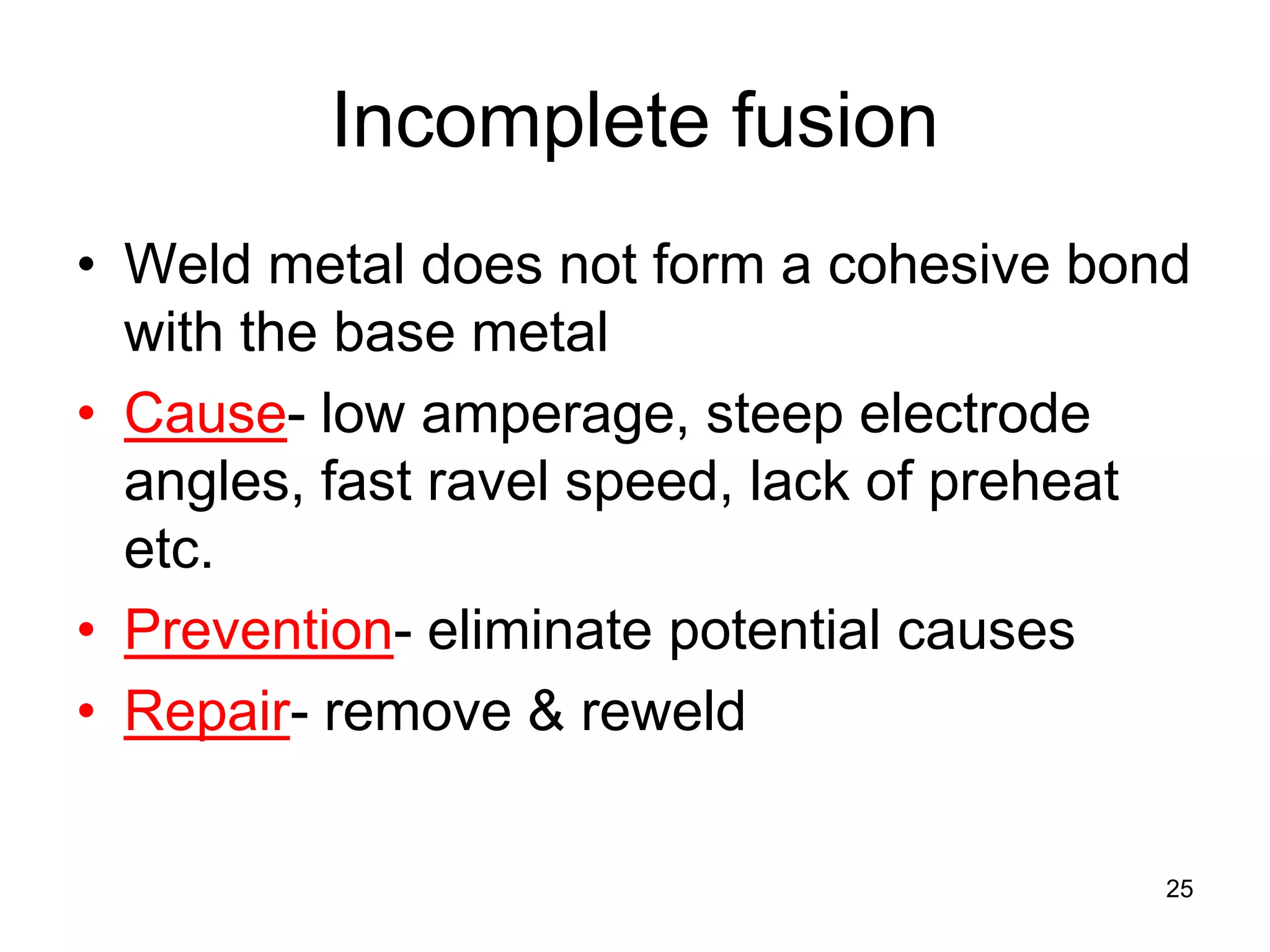 Incomplete fusion
• Weld metal does not form a cohesive bond
with the base metal
• Cause- low amperage, steep electrode
angles, fast ravel speed, lack of preheat
etc.
• Prevention- eliminate potential causes
• Repair- remove & reweld
25
 