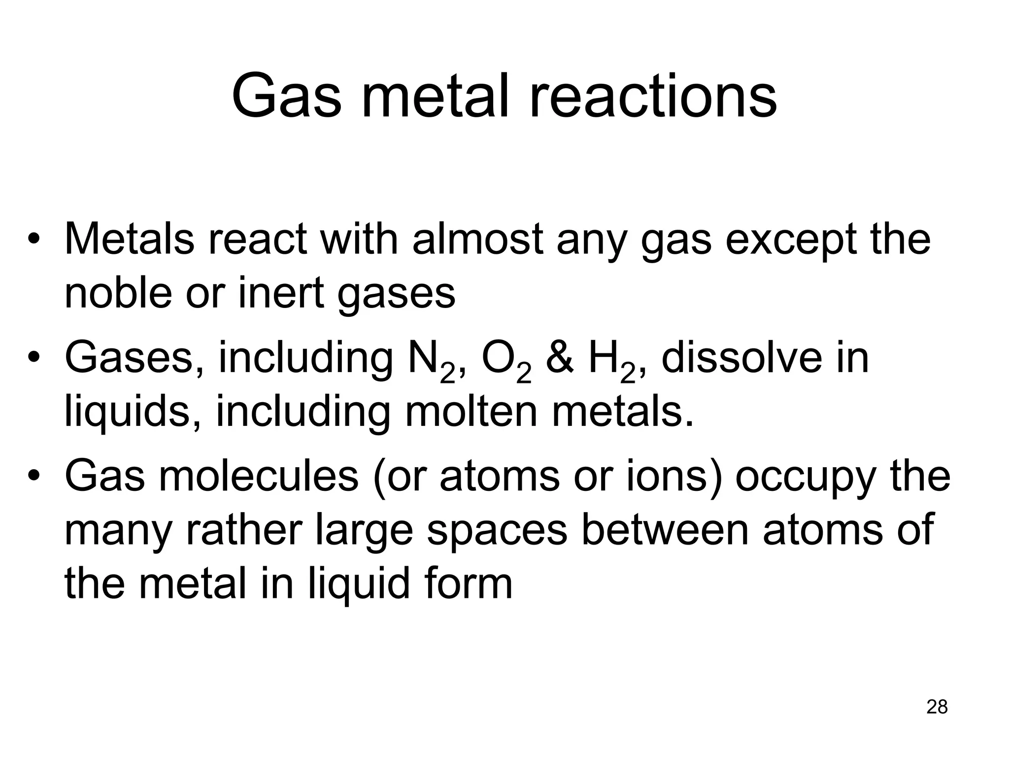 28
Gas metal reactions
• Metals react with almost any gas except the
noble or inert gases
• Gases, including N2, O2 & H2, dissolve in
liquids, including molten metals.
• Gas molecules (or atoms or ions) occupy the
many rather large spaces between atoms of
the metal in liquid form
 