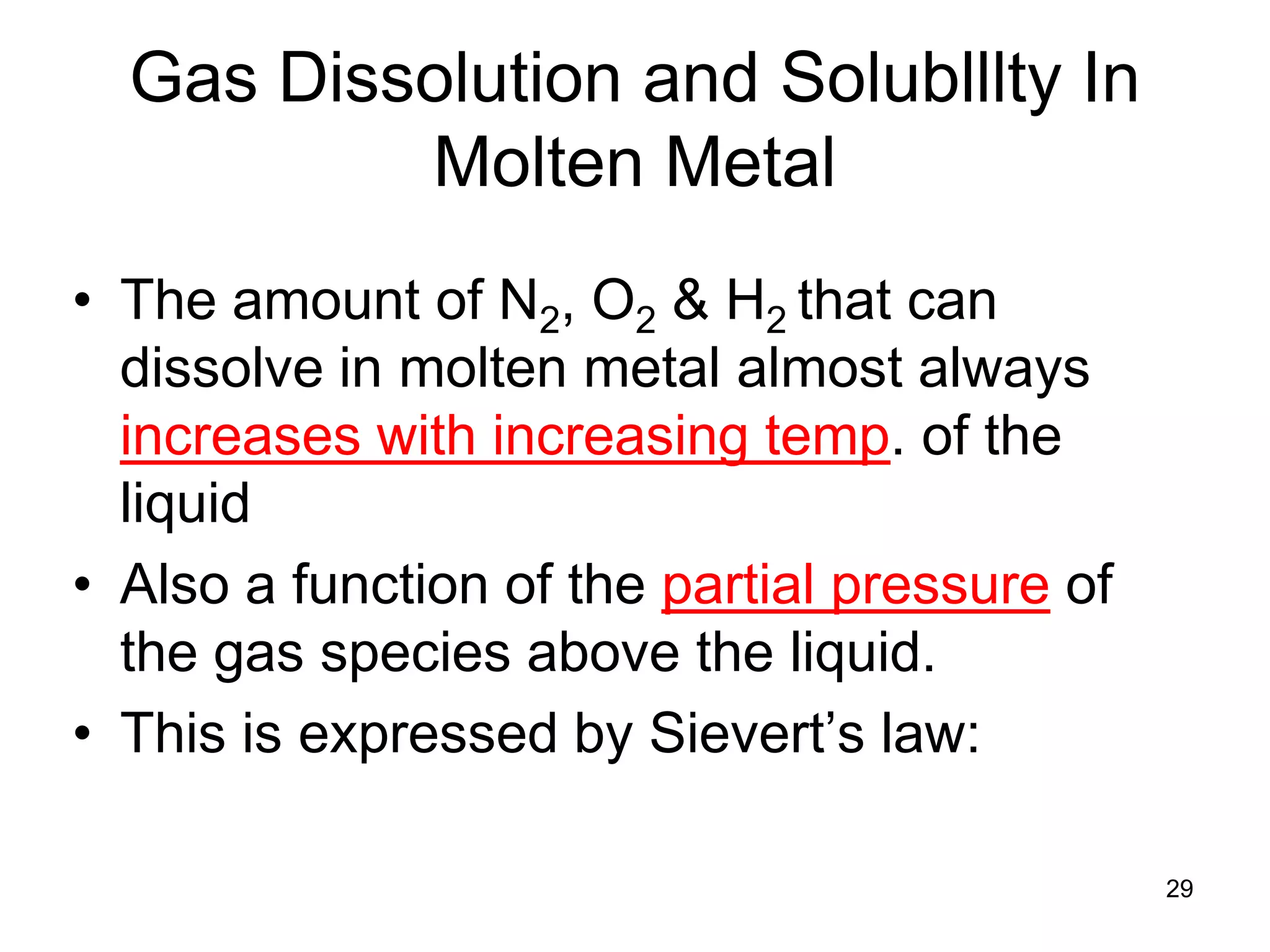 29
Gas Dissolution and Solublllty In
Molten Metal
• The amount of N2, O2 & H2 that can
dissolve in molten metal almost always
increases with increasing temp. of the
liquid
• Also a function of the partial pressure of
the gas species above the liquid.
• This is expressed by Sievert’s law:
 