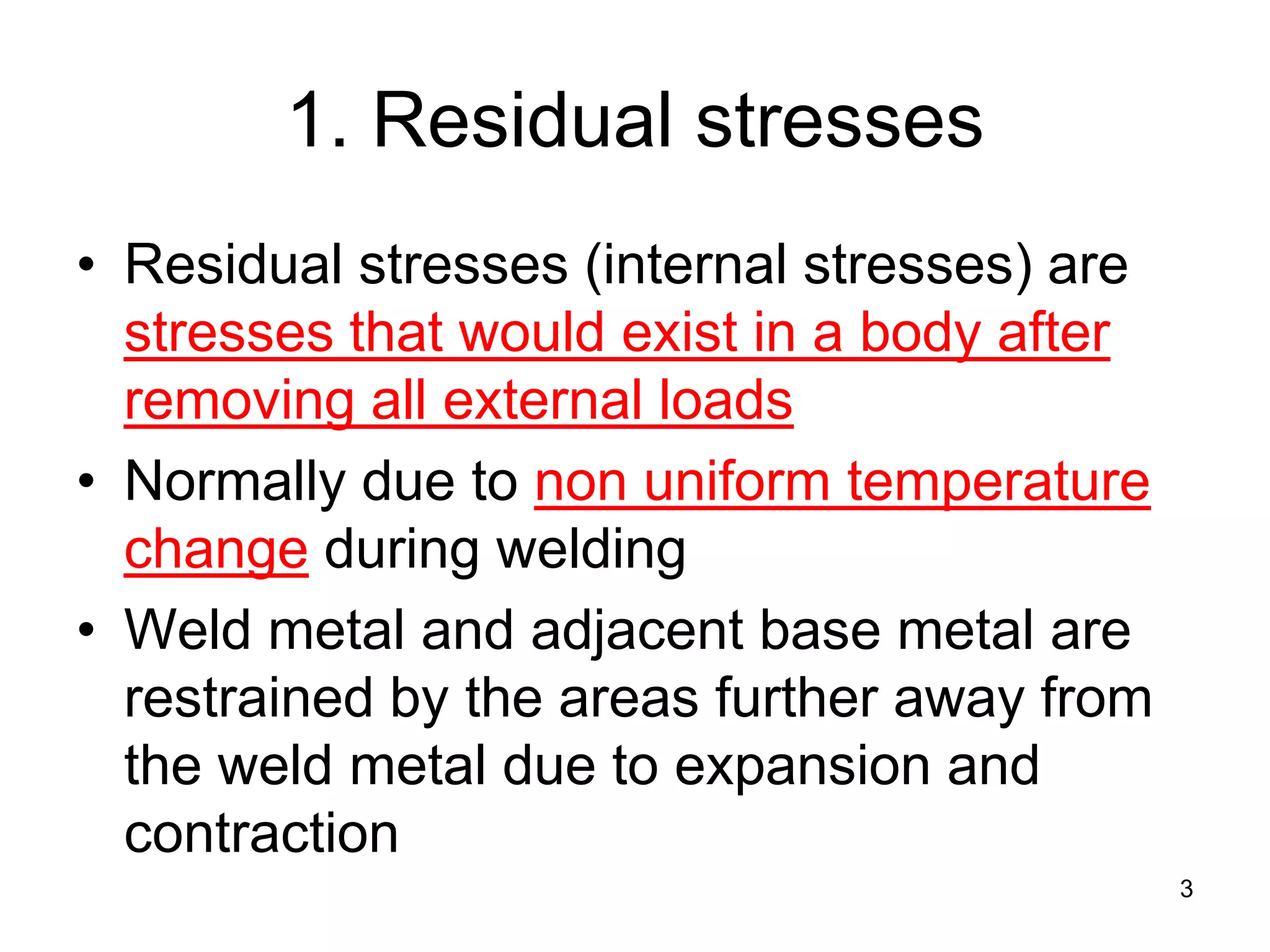 1. Residual stresses
• Residual stresses (internal stresses) are
stresses that would exist in a body after
removing all external loads
• Normally due to non uniform temperature
change during welding
• Weld metal and adjacent base metal are
restrained by the areas further away from
the weld metal due to expansion and
contraction
3
 