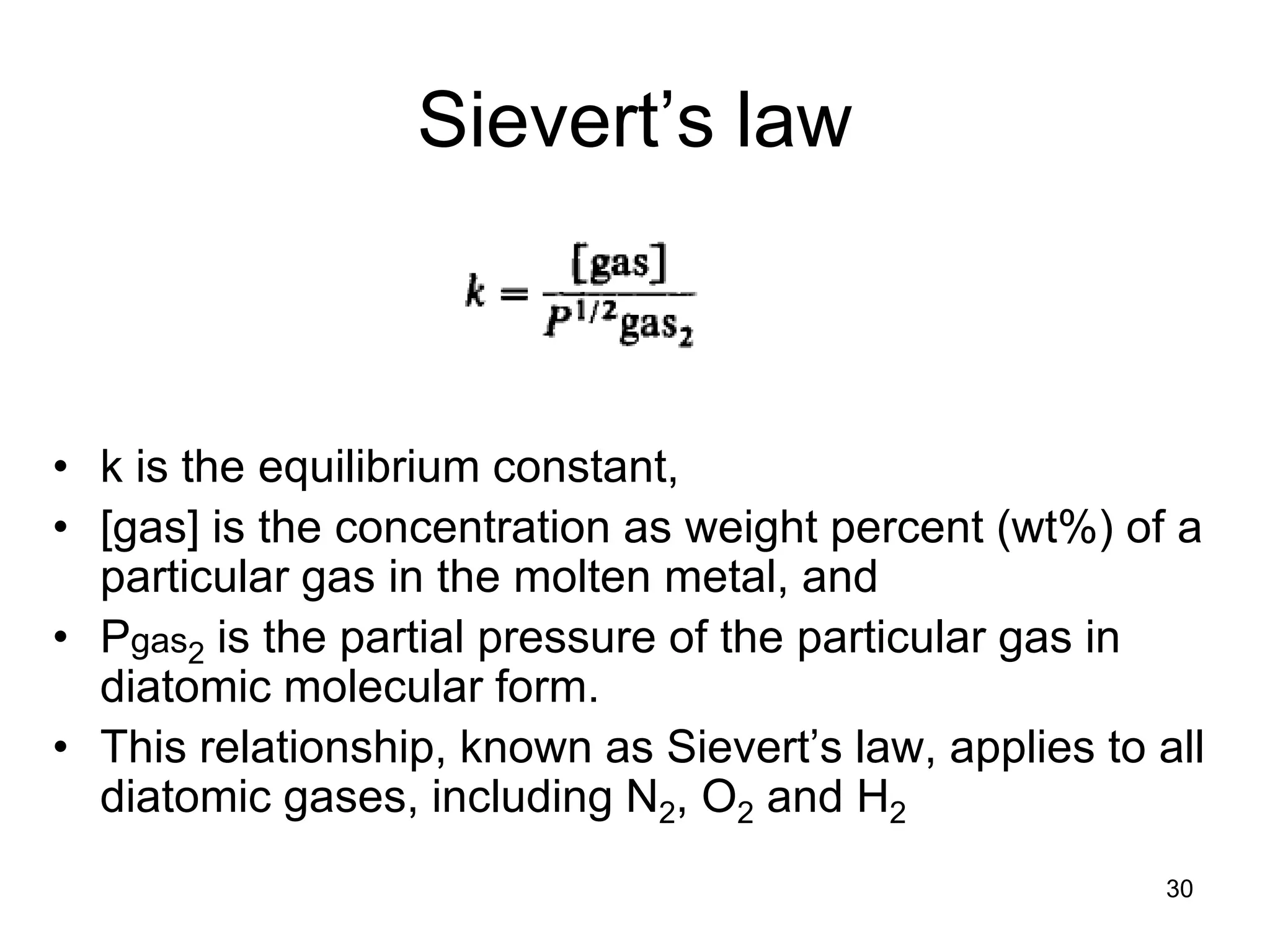 30
Sievert’s law
• k is the equilibrium constant,
• [gas] is the concentration as weight percent (wt%) of a
particular gas in the molten metal, and
• Pgas2 is the partial pressure of the particular gas in
diatomic molecular form.
• This relationship, known as Sievert’s law, applies to all
diatomic gases, including N2, O2 and H2
 