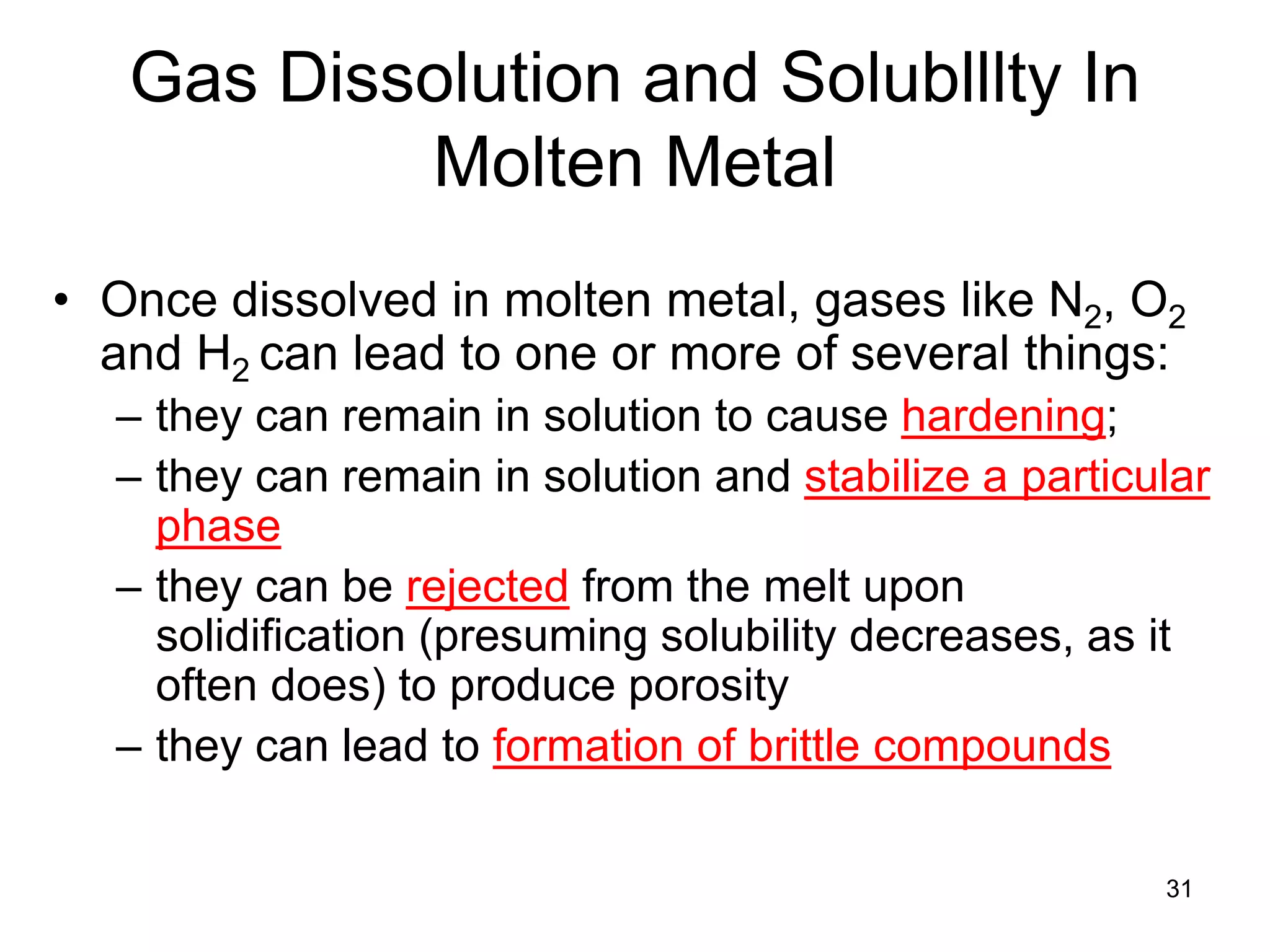 31
Gas Dissolution and Solublllty In
Molten Metal
• Once dissolved in molten metal, gases like N2, O2
and H2 can lead to one or more of several things:
– they can remain in solution to cause hardening;
– they can remain in solution and stabilize a particular
phase
– they can be rejected from the melt upon
solidification (presuming solubility decreases, as it
often does) to produce porosity
– they can lead to formation of brittle compounds
 