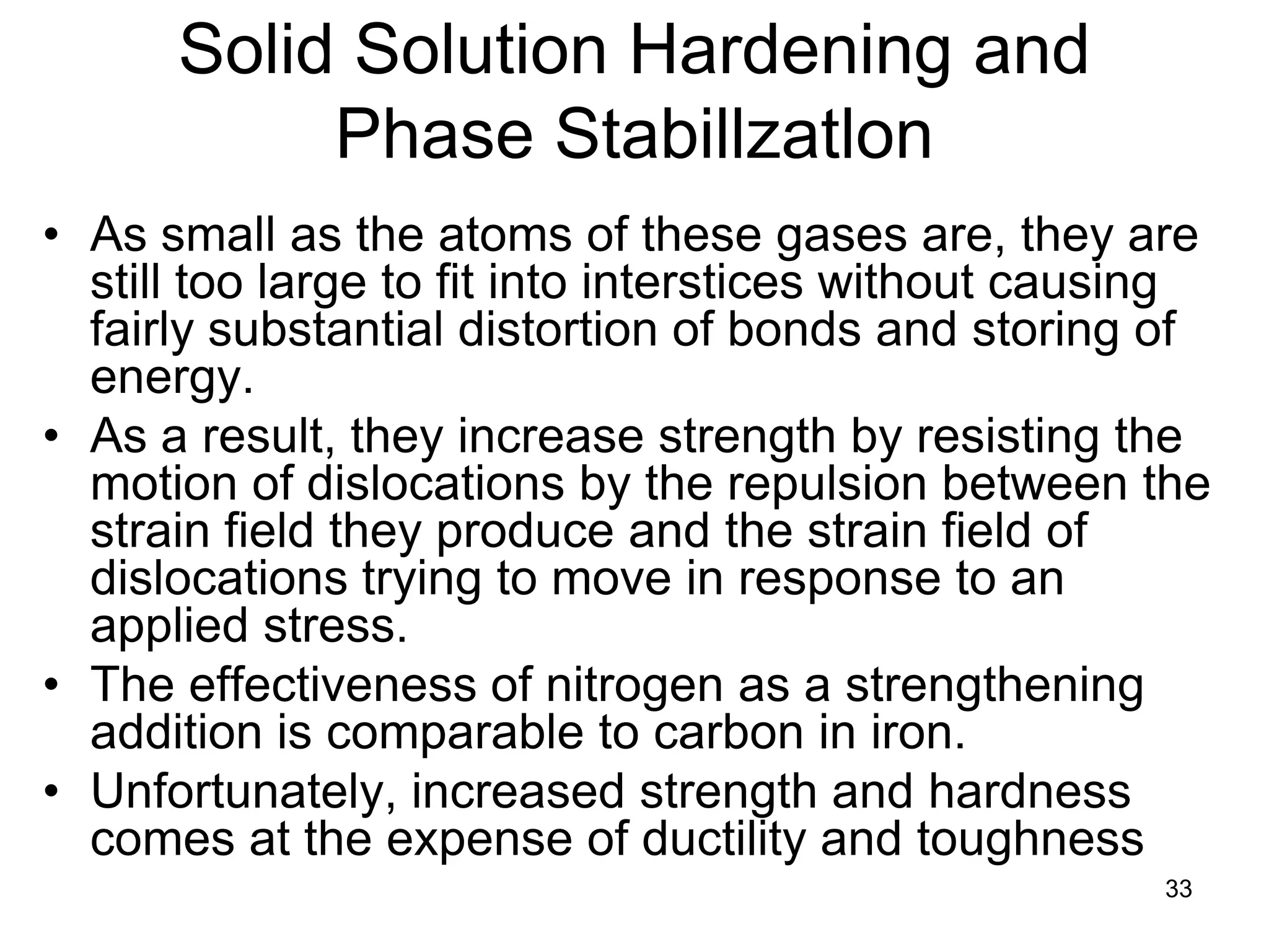 33
Solid Solution Hardening and
Phase Stabillzatlon
• As small as the atoms of these gases are, they are
still too large to fit into interstices without causing
fairly substantial distortion of bonds and storing of
energy.
• As a result, they increase strength by resisting the
motion of dislocations by the repulsion between the
strain field they produce and the strain field of
dislocations trying to move in response to an
applied stress.
• The effectiveness of nitrogen as a strengthening
addition is comparable to carbon in iron.
• Unfortunately, increased strength and hardness
comes at the expense of ductility and toughness
 