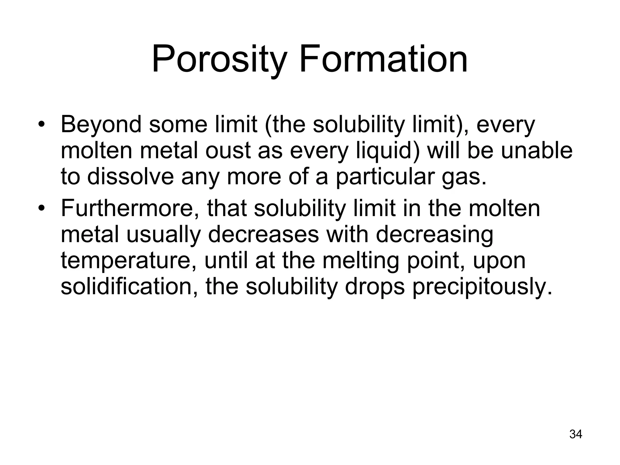 34
Porosity Formation
• Beyond some limit (the solubility limit), every
molten metal oust as every liquid) will be unable
to dissolve any more of a particular gas.
• Furthermore, that solubility limit in the molten
metal usually decreases with decreasing
temperature, until at the melting point, upon
solidification, the solubility drops precipitously.
 