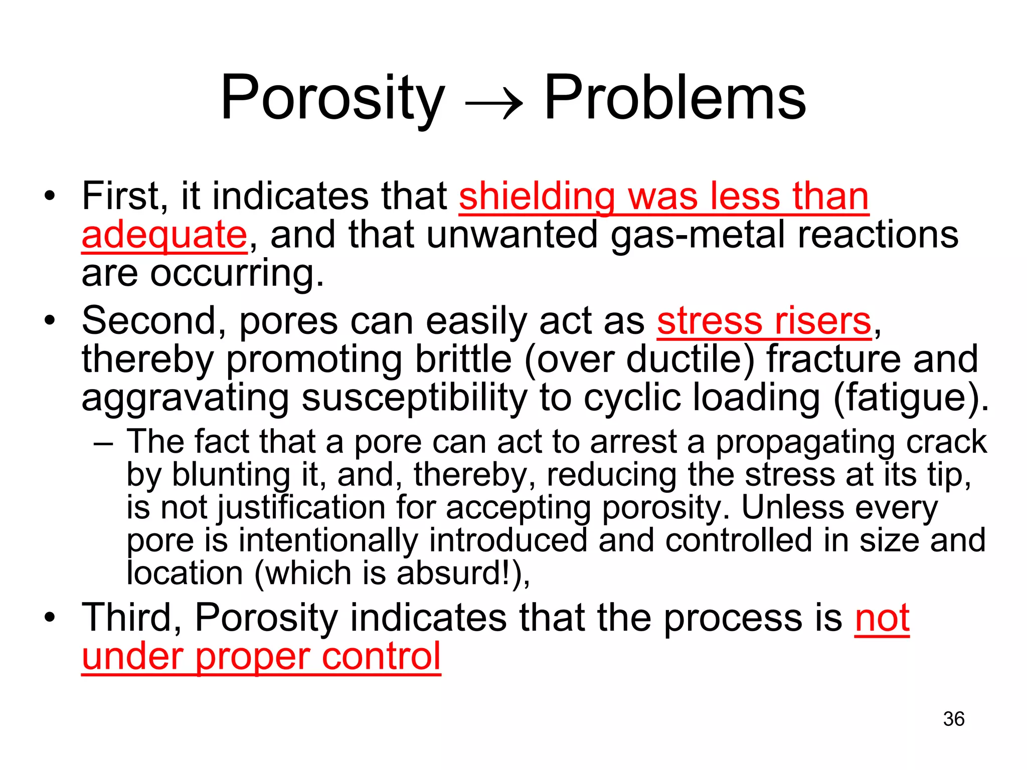 36
Porosity → Problems
• First, it indicates that shielding was less than
adequate, and that unwanted gas-metal reactions
are occurring.
• Second, pores can easily act as stress risers,
thereby promoting brittle (over ductile) fracture and
aggravating susceptibility to cyclic loading (fatigue).
– The fact that a pore can act to arrest a propagating crack
by blunting it, and, thereby, reducing the stress at its tip,
is not justification for accepting porosity. Unless every
pore is intentionally introduced and controlled in size and
location (which is absurd!),
• Third, Porosity indicates that the process is not
under proper control
 