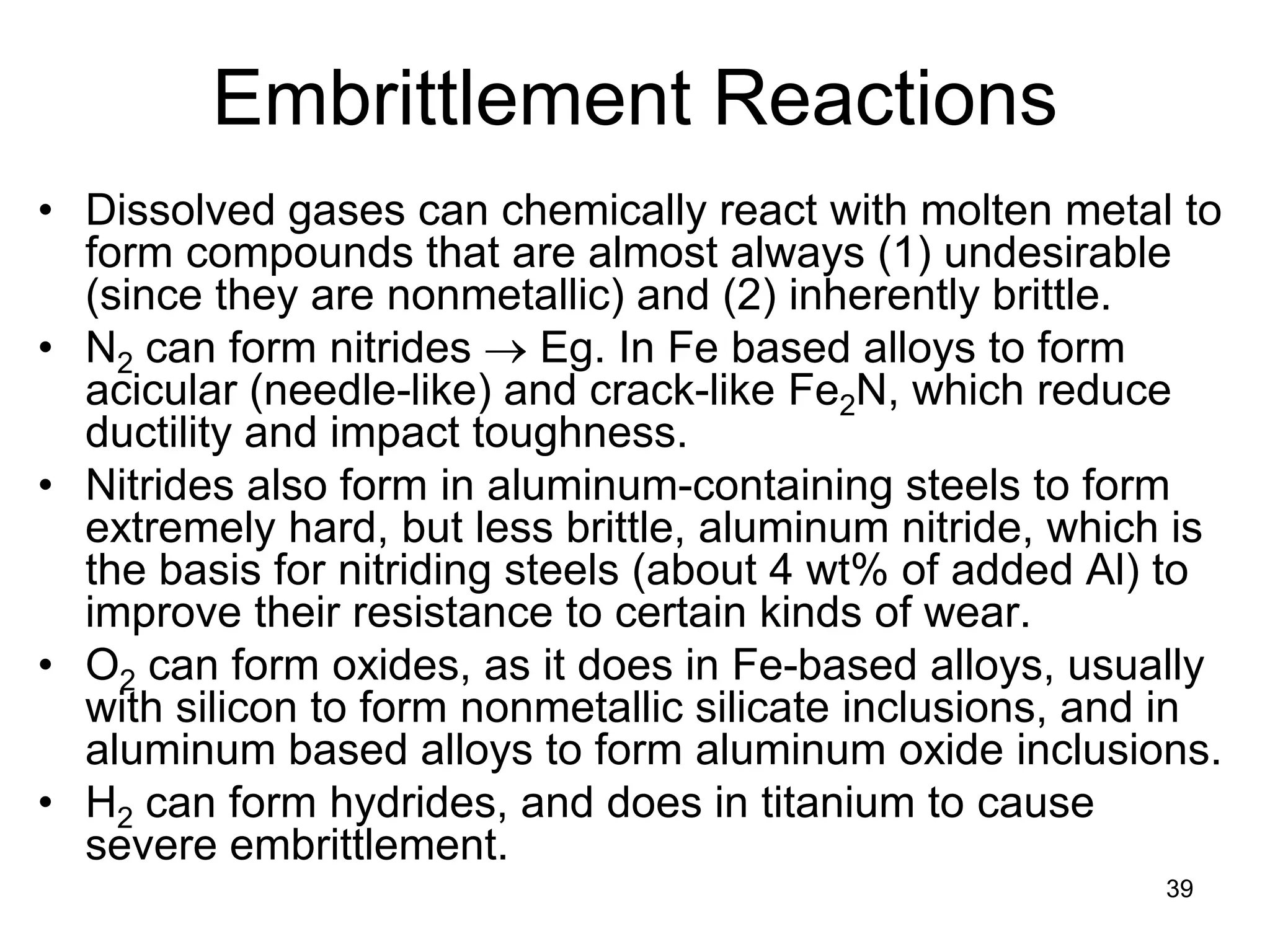 39
Embrittlement Reactions
• Dissolved gases can chemically react with molten metal to
form compounds that are almost always (1) undesirable
(since they are nonmetallic) and (2) inherently brittle.
• N2 can form nitrides → Eg. In Fe based alloys to form
acicular (needle-like) and crack-like Fe2N, which reduce
ductility and impact toughness.
• Nitrides also form in aluminum-containing steels to form
extremely hard, but less brittle, aluminum nitride, which is
the basis for nitriding steels (about 4 wt% of added Al) to
improve their resistance to certain kinds of wear.
• O2 can form oxides, as it does in Fe-based alloys, usually
with silicon to form nonmetallic silicate inclusions, and in
aluminum based alloys to form aluminum oxide inclusions.
• H2 can form hydrides, and does in titanium to cause
severe embrittlement.
 