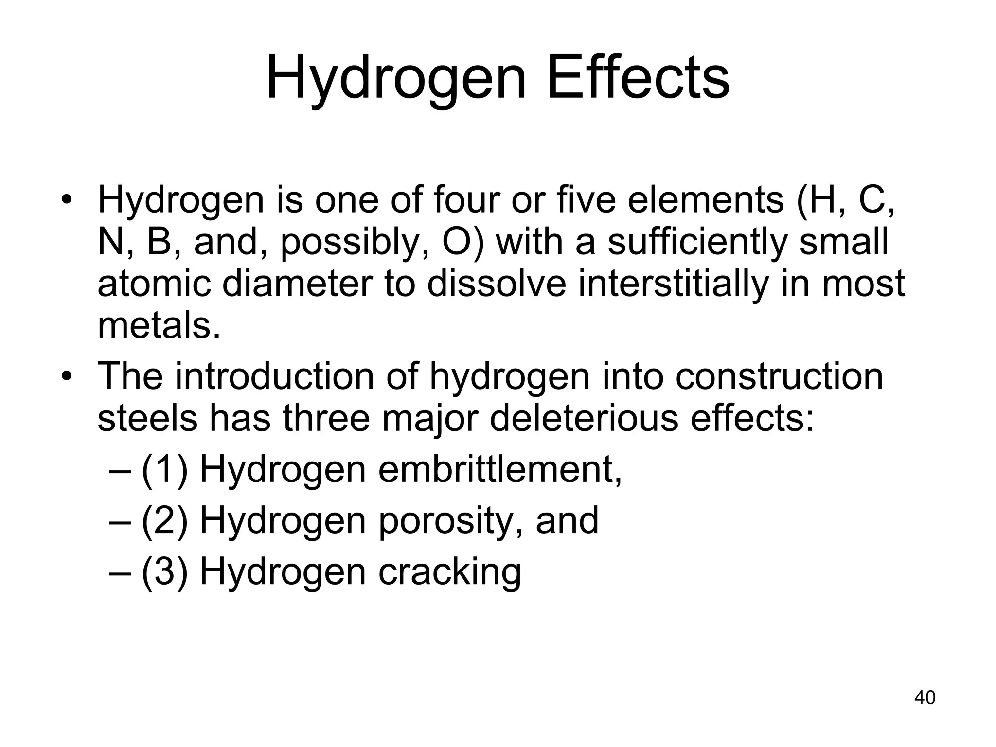 40
Hydrogen Effects
• Hydrogen is one of four or five elements (H, C,
N, B, and, possibly, O) with a sufficiently small
atomic diameter to dissolve interstitially in most
metals.
• The introduction of hydrogen into construction
steels has three major deleterious effects:
– (1) Hydrogen embrittlement,
– (2) Hydrogen porosity, and
– (3) Hydrogen cracking
 