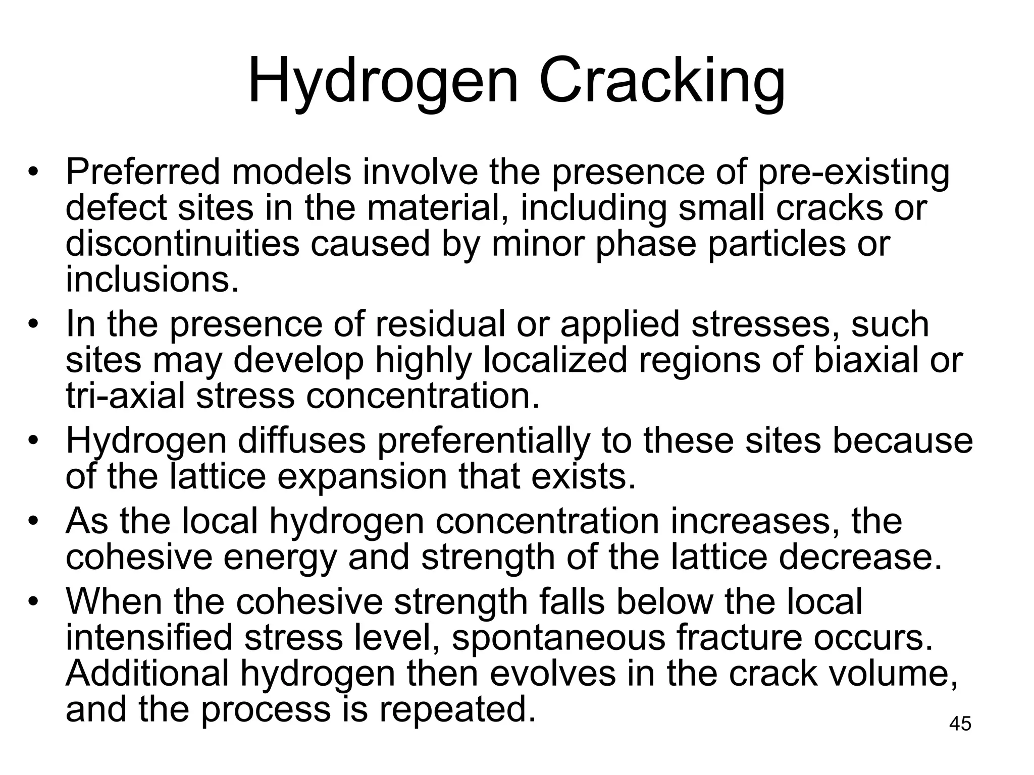 45
Hydrogen Cracking
• Preferred models involve the presence of pre-existing
defect sites in the material, including small cracks or
discontinuities caused by minor phase particles or
inclusions.
• In the presence of residual or applied stresses, such
sites may develop highly localized regions of biaxial or
tri-axial stress concentration.
• Hydrogen diffuses preferentially to these sites because
of the lattice expansion that exists.
• As the local hydrogen concentration increases, the
cohesive energy and strength of the lattice decrease.
• When the cohesive strength falls below the local
intensified stress level, spontaneous fracture occurs.
Additional hydrogen then evolves in the crack volume,
and the process is repeated.
 