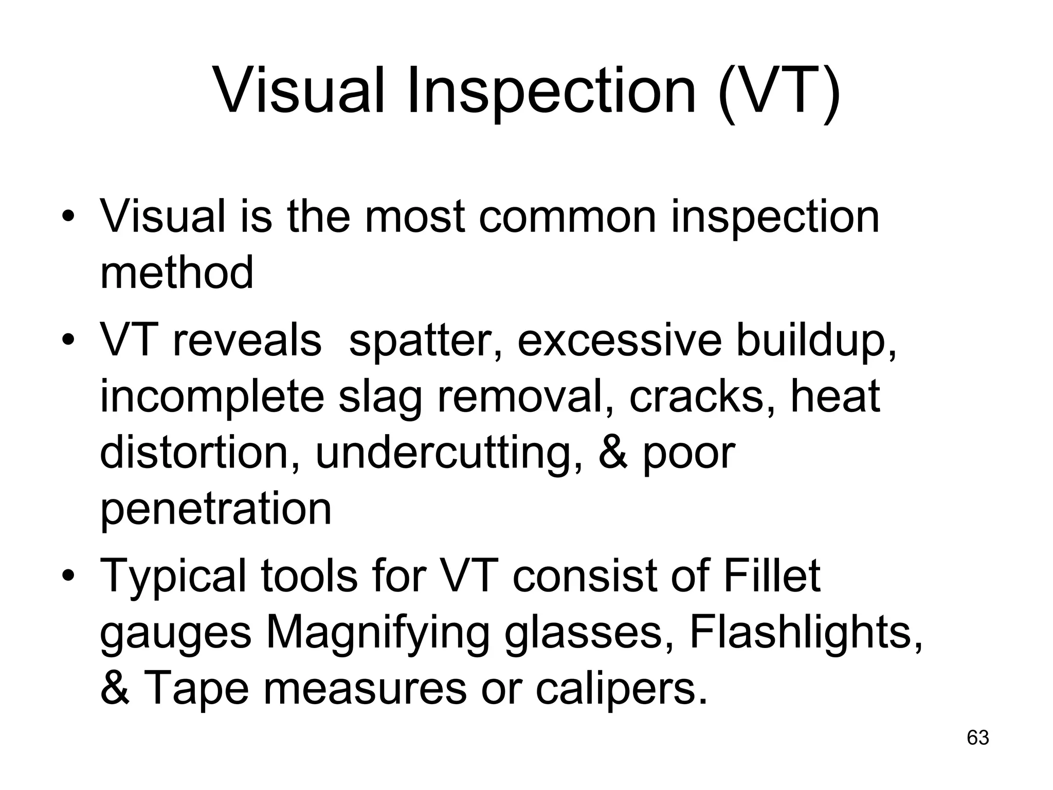 63
Visual Inspection (VT)
• Visual is the most common inspection
method
• VT reveals spatter, excessive buildup,
incomplete slag removal, cracks, heat
distortion, undercutting, & poor
penetration
• Typical tools for VT consist of Fillet
gauges Magnifying glasses, Flashlights,
& Tape measures or calipers.
 