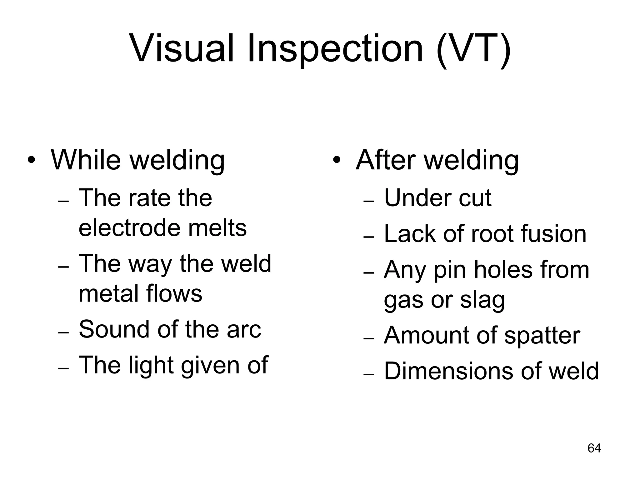 64
• While welding
– The rate the
electrode melts
– The way the weld
metal flows
– Sound of the arc
– The light given of
• After welding
– Under cut
– Lack of root fusion
– Any pin holes from
gas or slag
– Amount of spatter
– Dimensions of weld
Visual Inspection (VT)
 