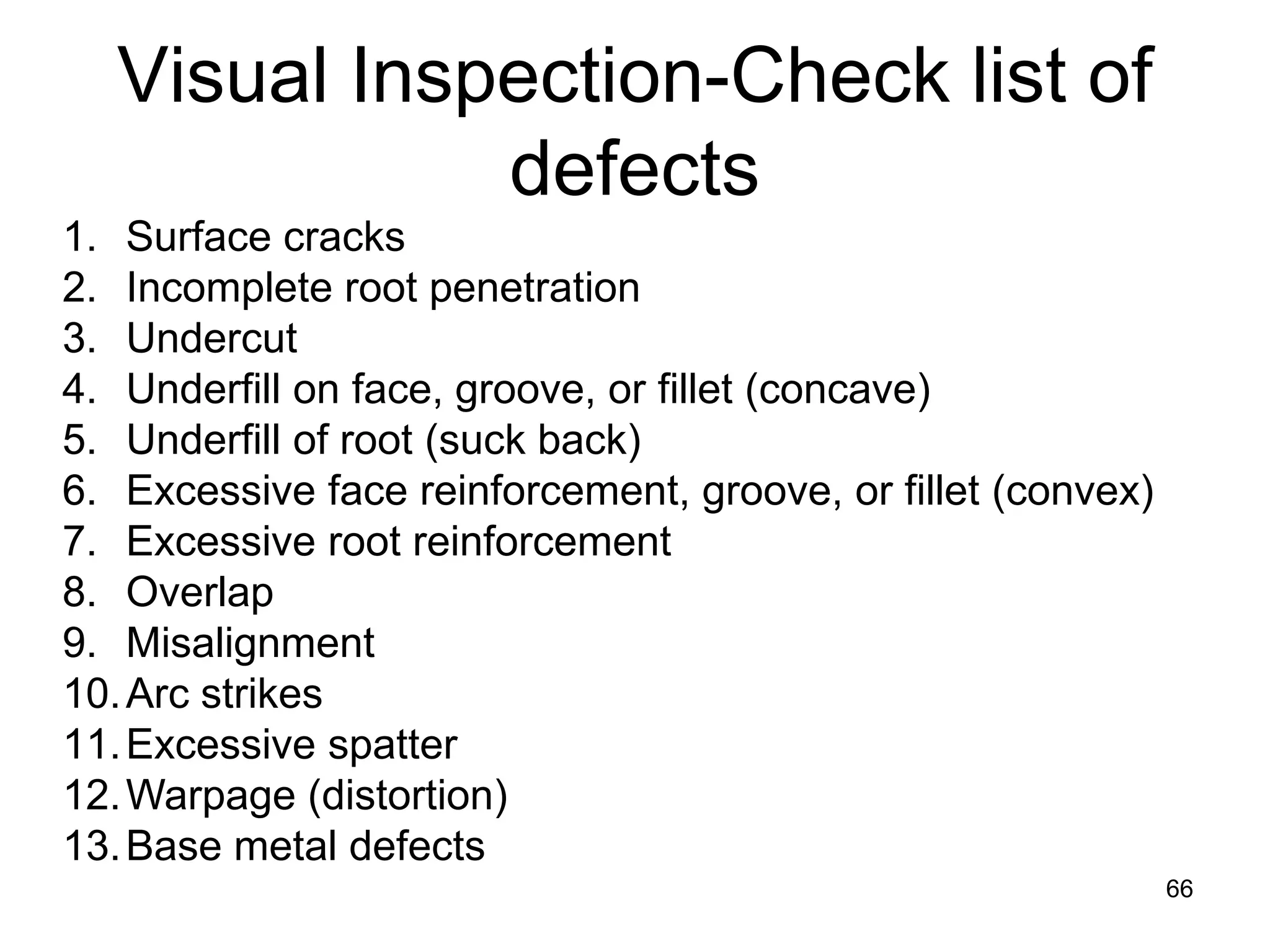 66
1. Surface cracks
2. Incomplete root penetration
3. Undercut
4. Underfill on face, groove, or fillet (concave)
5. Underfill of root (suck back)
6. Excessive face reinforcement, groove, or fillet (convex)
7. Excessive root reinforcement
8. Overlap
9. Misalignment
10.Arc strikes
11.Excessive spatter
12.Warpage (distortion)
13.Base metal defects
Visual Inspection-Check list of
defects
 