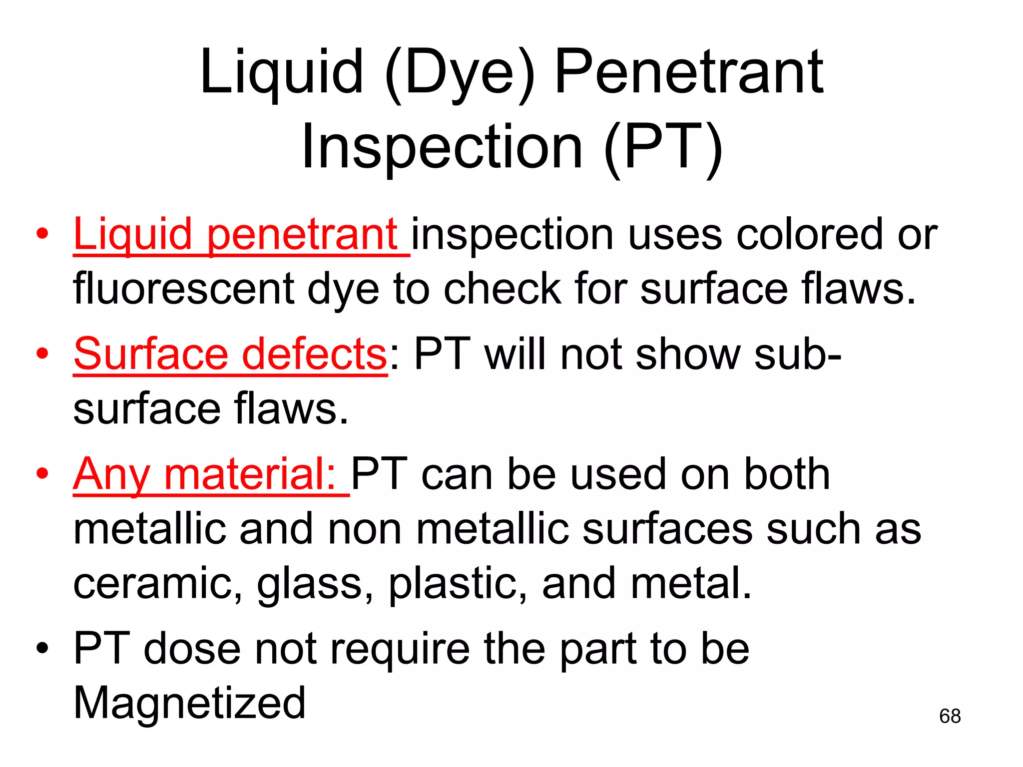 68
Liquid (Dye) Penetrant
Inspection (PT)
• Liquid penetrant inspection uses colored or
fluorescent dye to check for surface flaws.
• Surface defects: PT will not show sub-
surface flaws.
• Any material: PT can be used on both
metallic and non metallic surfaces such as
ceramic, glass, plastic, and metal.
• PT dose not require the part to be
Magnetized
 