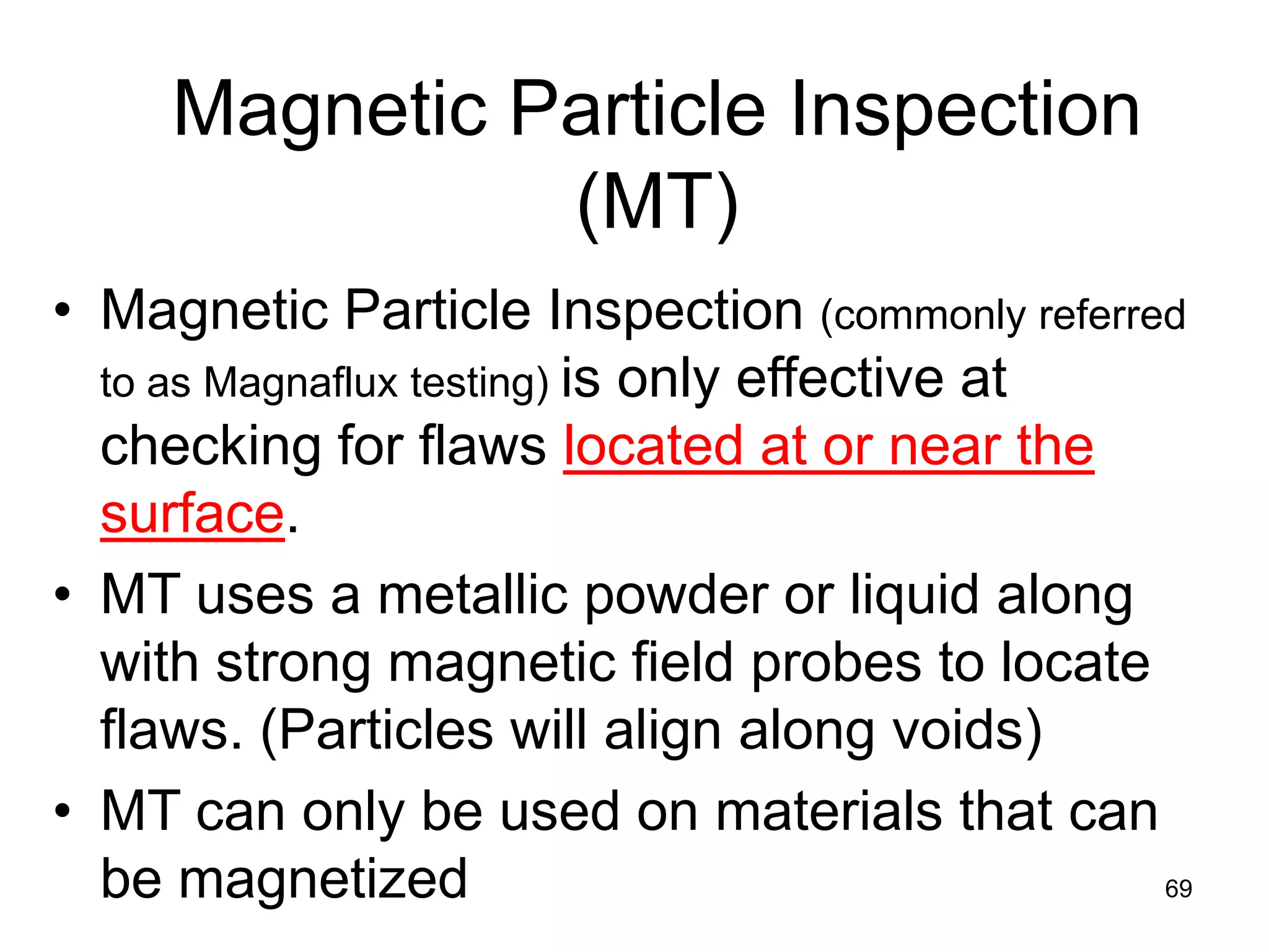 69
Magnetic Particle Inspection
(MT)
• Magnetic Particle Inspection (commonly referred
to as Magnaflux testing) is only effective at
checking for flaws located at or near the
surface.
• MT uses a metallic powder or liquid along
with strong magnetic field probes to locate
flaws. (Particles will align along voids)
• MT can only be used on materials that can
be magnetized
 