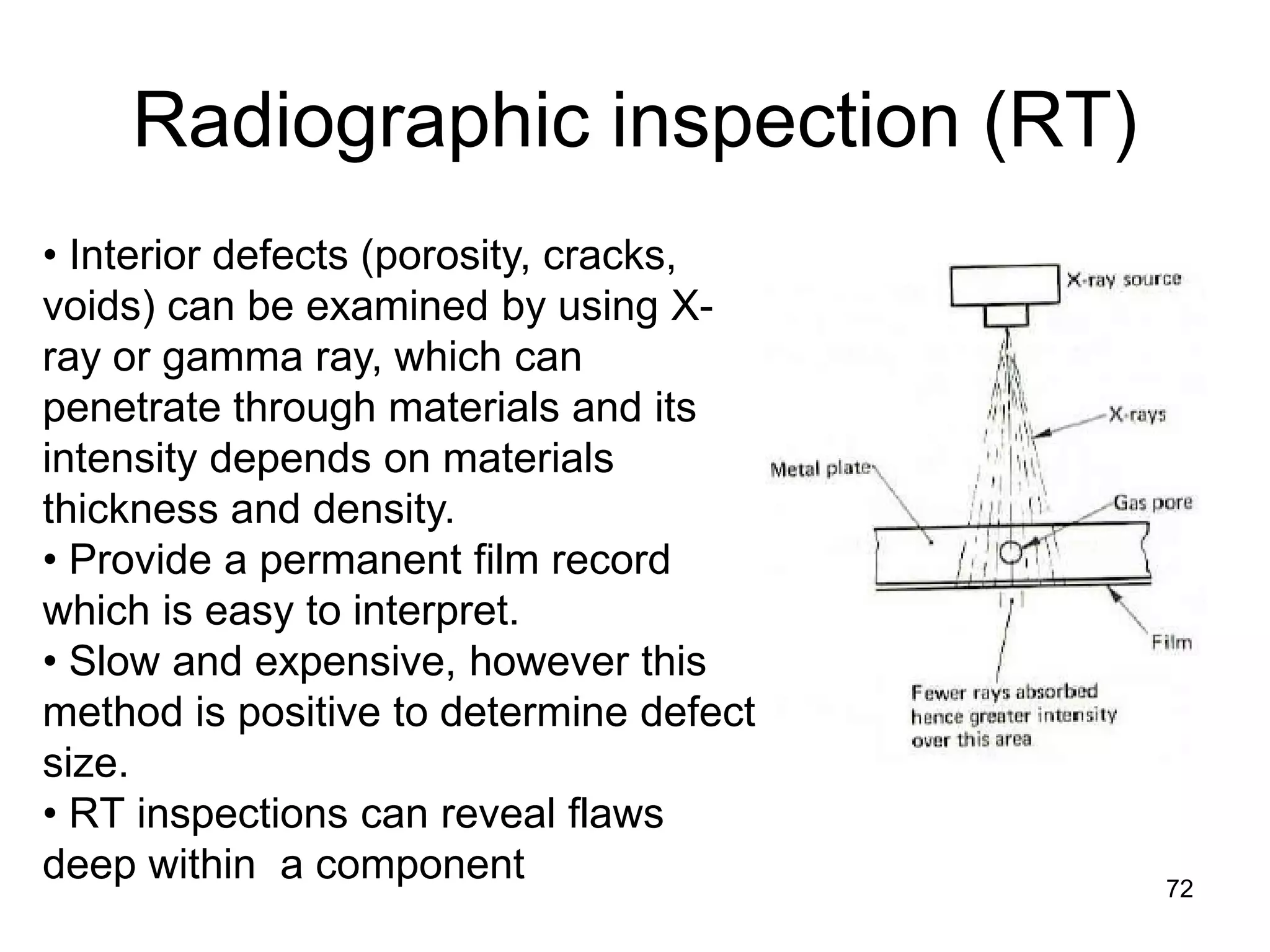 Radiographic inspection (RT)
72
• Interior defects (porosity, cracks,
voids) can be examined by using X-
ray or gamma ray, which can
penetrate through materials and its
intensity depends on materials
thickness and density.
• Provide a permanent film record
which is easy to interpret.
• Slow and expensive, however this
method is positive to determine defect
size.
• RT inspections can reveal flaws
deep within a component
 
