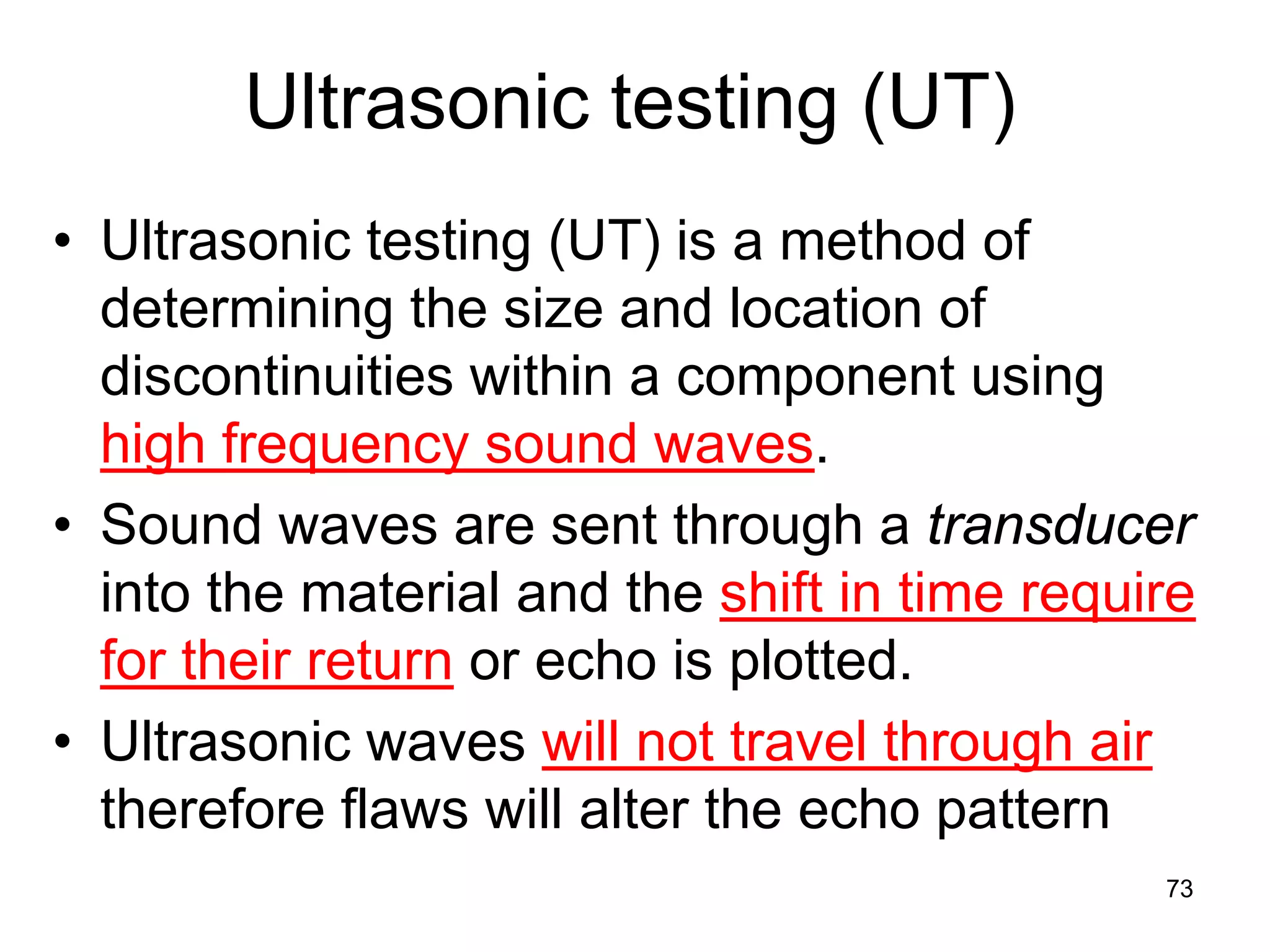 73
Ultrasonic testing (UT)
• Ultrasonic testing (UT) is a method of
determining the size and location of
discontinuities within a component using
high frequency sound waves.
• Sound waves are sent through a transducer
into the material and the shift in time require
for their return or echo is plotted.
• Ultrasonic waves will not travel through air
therefore flaws will alter the echo pattern
 