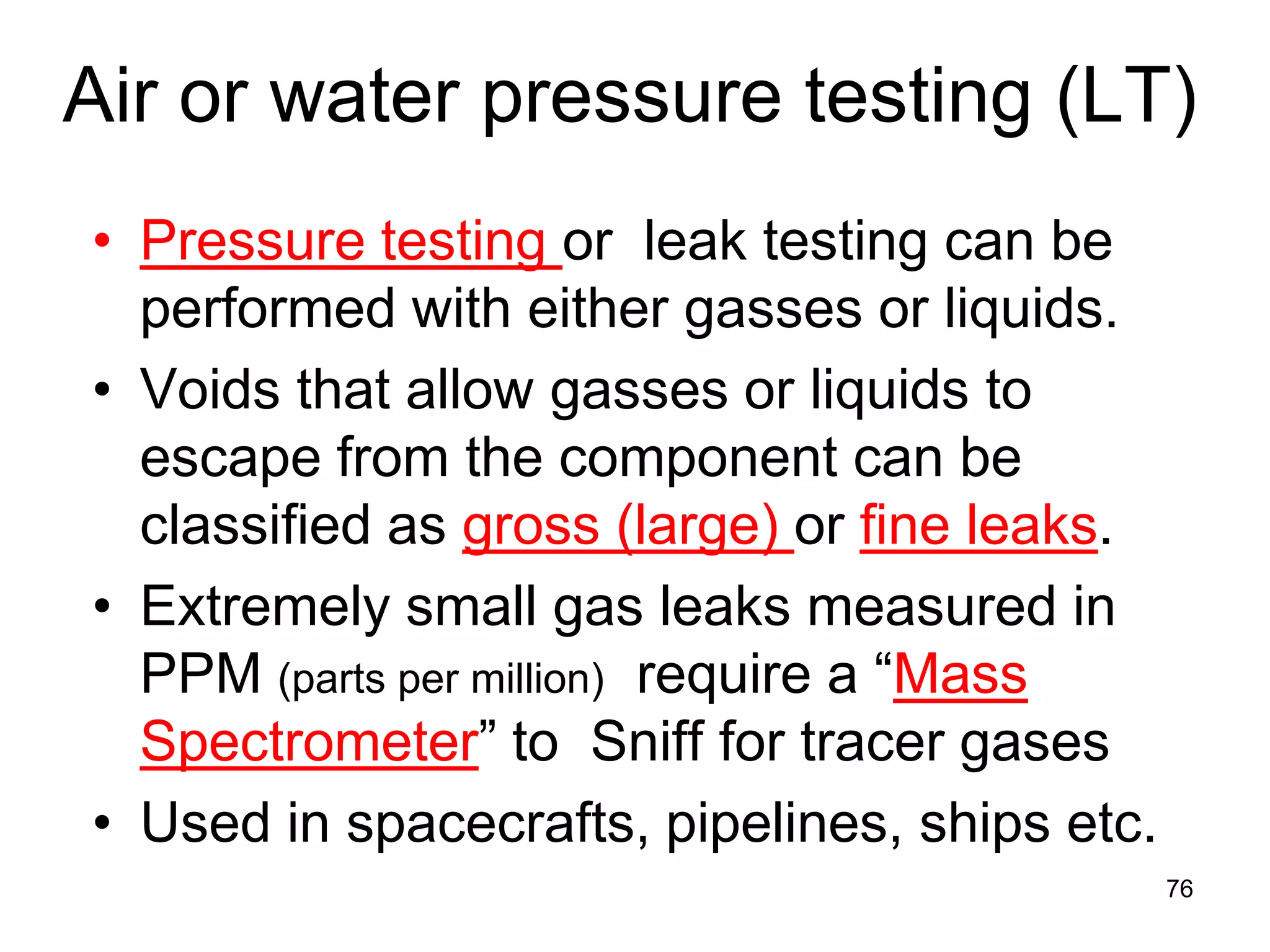 76
Air or water pressure testing (LT)
• Pressure testing or leak testing can be
performed with either gasses or liquids.
• Voids that allow gasses or liquids to
escape from the component can be
classified as gross (large) or fine leaks.
• Extremely small gas leaks measured in
PPM (parts per million) require a “Mass
Spectrometer” to Sniff for tracer gases
• Used in spacecrafts, pipelines, ships etc.
 