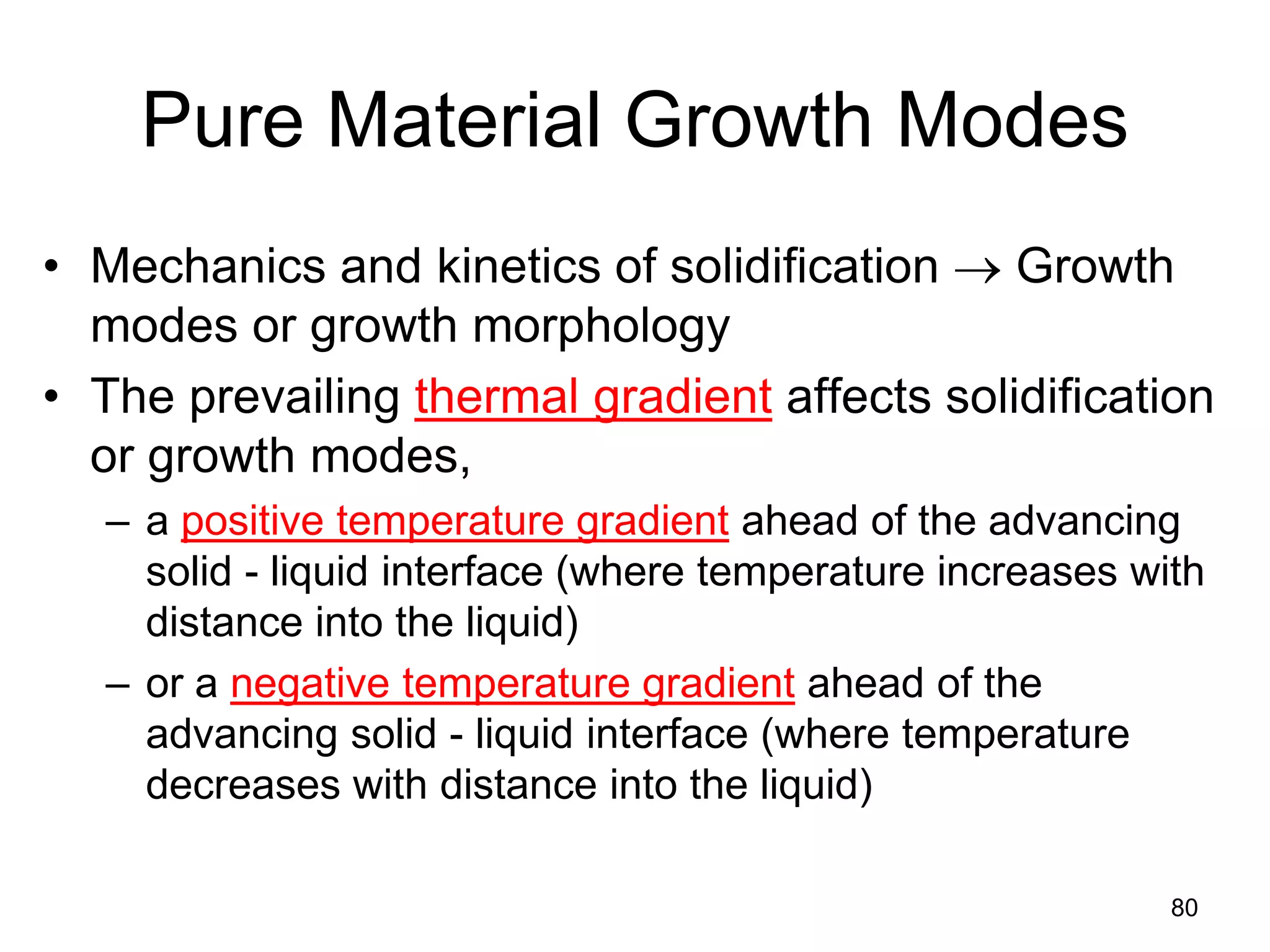 Pure Material Growth Modes
• Mechanics and kinetics of solidification → Growth
modes or growth morphology
• The prevailing thermal gradient affects solidification
or growth modes,
– a positive temperature gradient ahead of the advancing
solid - liquid interface (where temperature increases with
distance into the liquid)
– or a negative temperature gradient ahead of the
advancing solid - liquid interface (where temperature
decreases with distance into the liquid)
80
 