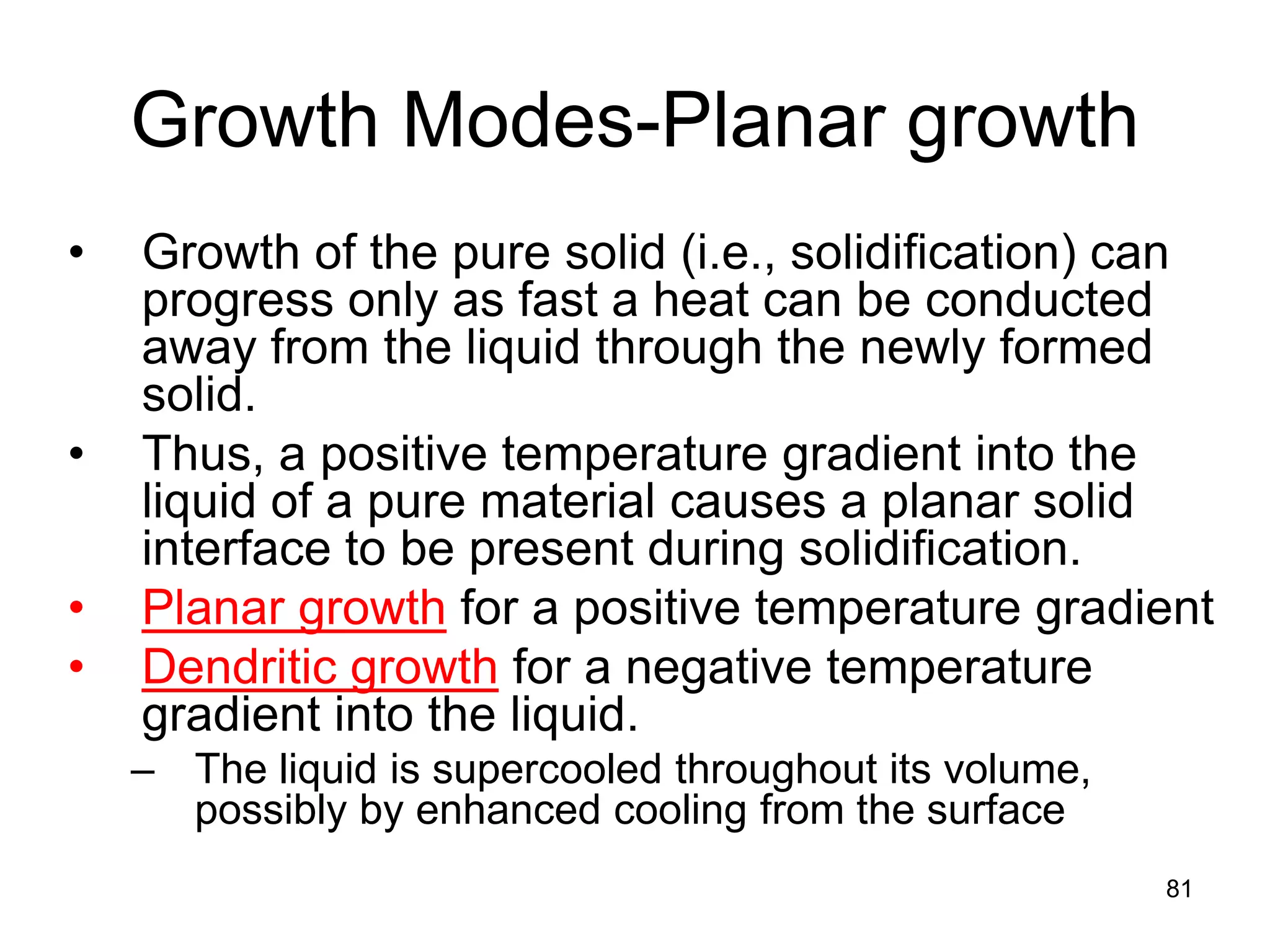 Growth Modes-Planar growth
• Growth of the pure solid (i.e., solidification) can
progress only as fast a heat can be conducted
away from the liquid through the newly formed
solid.
• Thus, a positive temperature gradient into the
liquid of a pure material causes a planar solid
interface to be present during solidification.
• Planar growth for a positive temperature gradient
• Dendritic growth for a negative temperature
gradient into the liquid.
– The liquid is supercooled throughout its volume,
possibly by enhanced cooling from the surface
81
 
