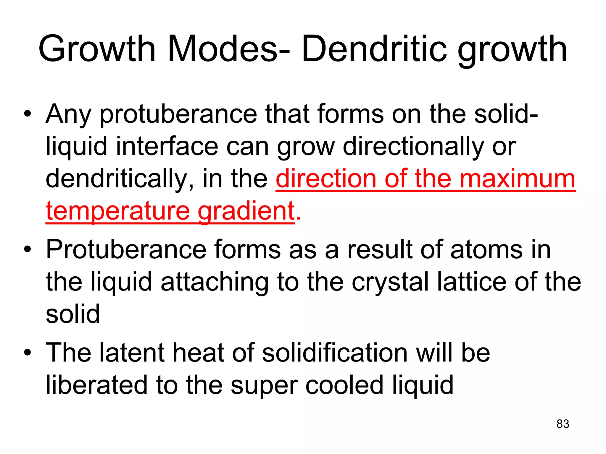 Growth Modes- Dendritic growth
• Any protuberance that forms on the solid-
liquid interface can grow directionally or
dendritically, in the direction of the maximum
temperature gradient.
• Protuberance forms as a result of atoms in
the liquid attaching to the crystal lattice of the
solid
• The latent heat of solidification will be
liberated to the super cooled liquid
83
 
