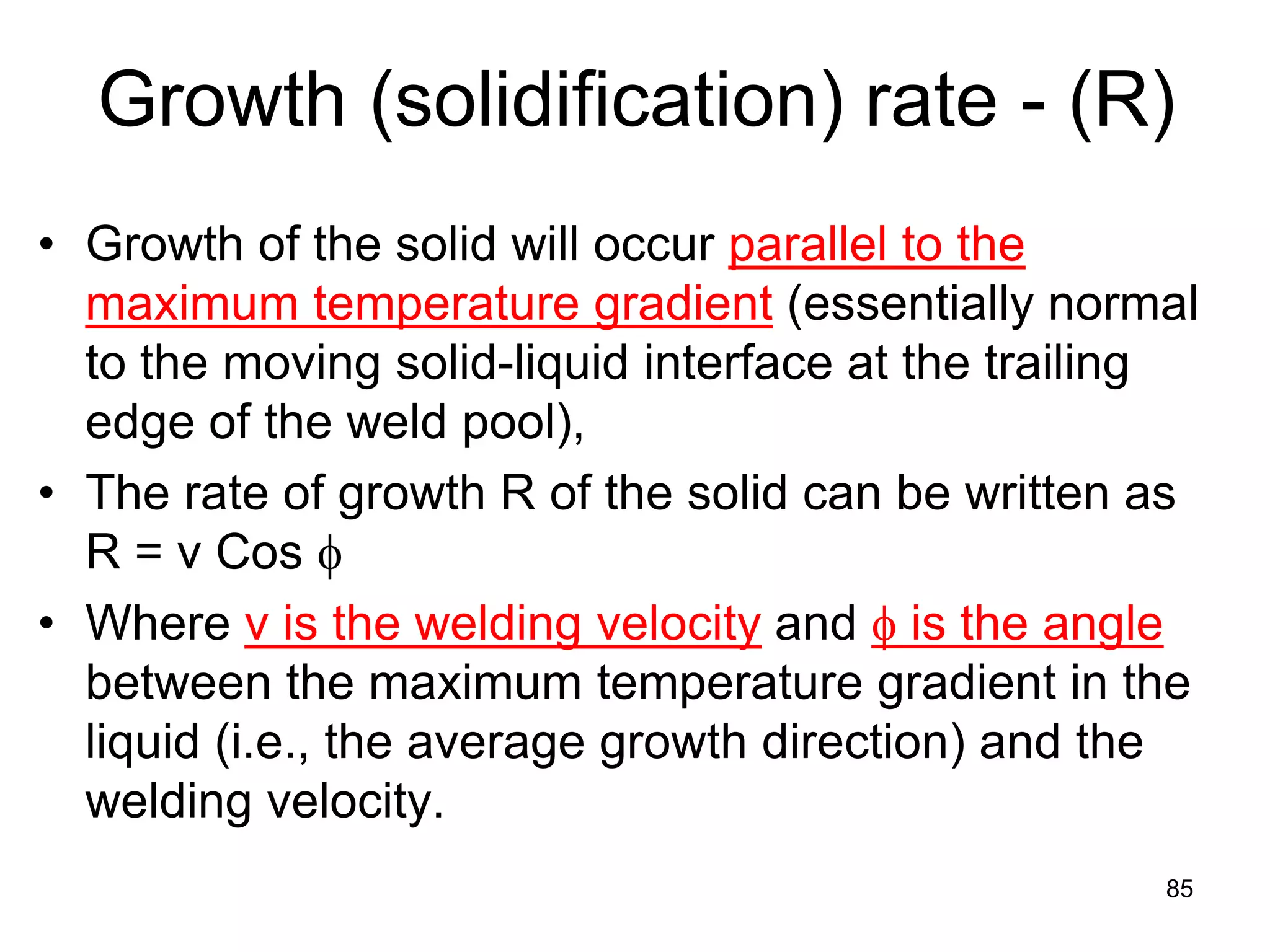 Growth (solidification) rate - (R)
• Growth of the solid will occur parallel to the
maximum temperature gradient (essentially normal
to the moving solid-liquid interface at the trailing
edge of the weld pool),
• The rate of growth R of the solid can be written as
R = v Cos φ
• Where v is the welding velocity and φ is the angle
between the maximum temperature gradient in the
liquid (i.e., the average growth direction) and the
welding velocity.
85
 