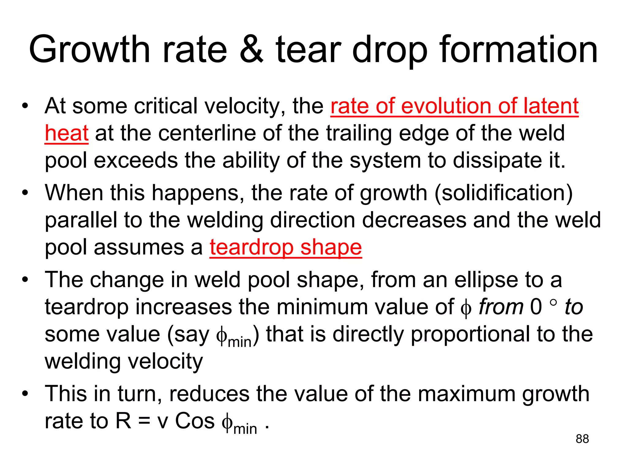• At some critical velocity, the rate of evolution of latent
heat at the centerline of the trailing edge of the weld
pool exceeds the ability of the system to dissipate it.
• When this happens, the rate of growth (solidification)
parallel to the welding direction decreases and the weld
pool assumes a teardrop shape
• The change in weld pool shape, from an ellipse to a
teardrop increases the minimum value of φ from 0 ° to
some value (say φmin) that is directly proportional to the
welding velocity
• This in turn, reduces the value of the maximum growth
rate to R = v Cos φmin .
88
Growth rate & tear drop formation
 