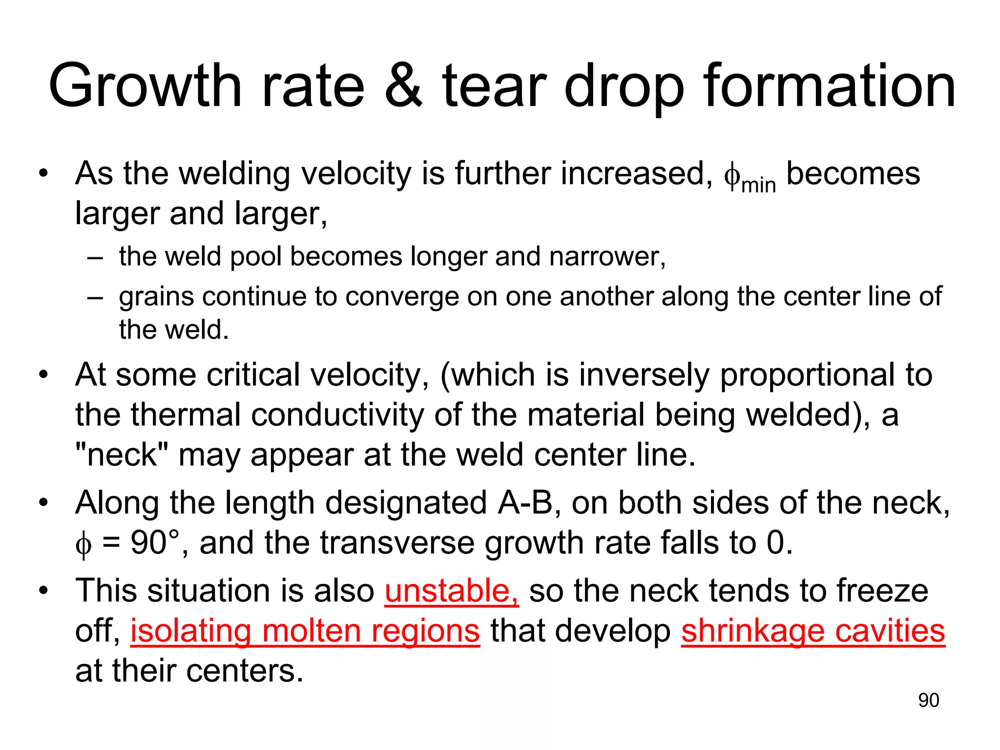 • As the welding velocity is further increased, φmin becomes
larger and larger,
– the weld pool becomes longer and narrower,
– grains continue to converge on one another along the center line of
the weld.
• At some critical velocity, (which is inversely proportional to
the thermal conductivity of the material being welded), a
"neck" may appear at the weld center line.
• Along the length designated A-B, on both sides of the neck,
φ = 90°, and the transverse growth rate falls to 0.
• This situation is also unstable, so the neck tends to freeze
off, isolating molten regions that develop shrinkage cavities
at their centers.
90
Growth rate & tear drop formation
 