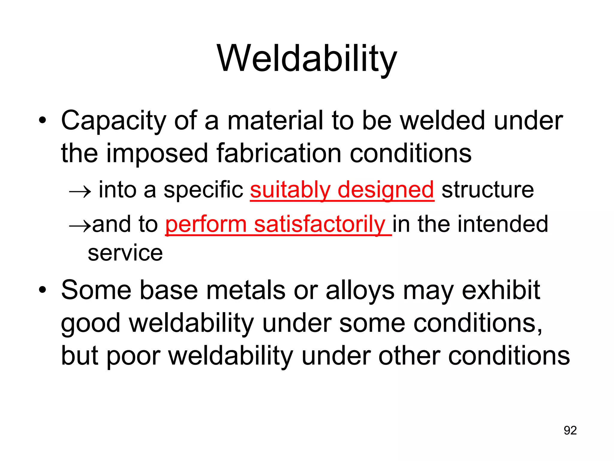 92
Weldability
• Capacity of a material to be welded under
the imposed fabrication conditions
→ into a specific suitably designed structure
→and to perform satisfactorily in the intended
service
• Some base metals or alloys may exhibit
good weldability under some conditions,
but poor weldability under other conditions
92
 