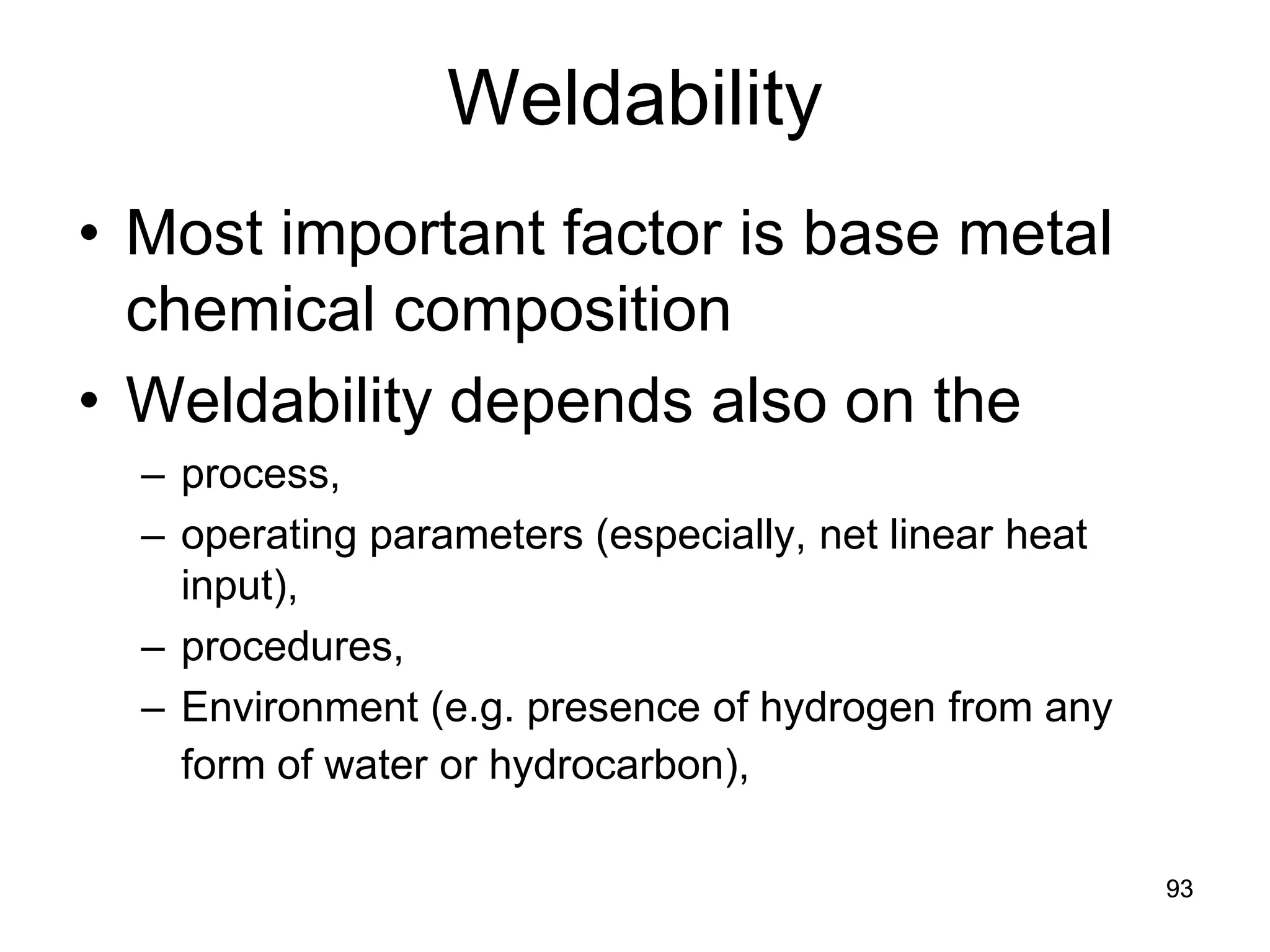 93
Weldability
• Most important factor is base metal
chemical composition
• Weldability depends also on the
– process,
– operating parameters (especially, net linear heat
input),
– procedures,
– Environment (e.g. presence of hydrogen from any
form of water or hydrocarbon),
93
 