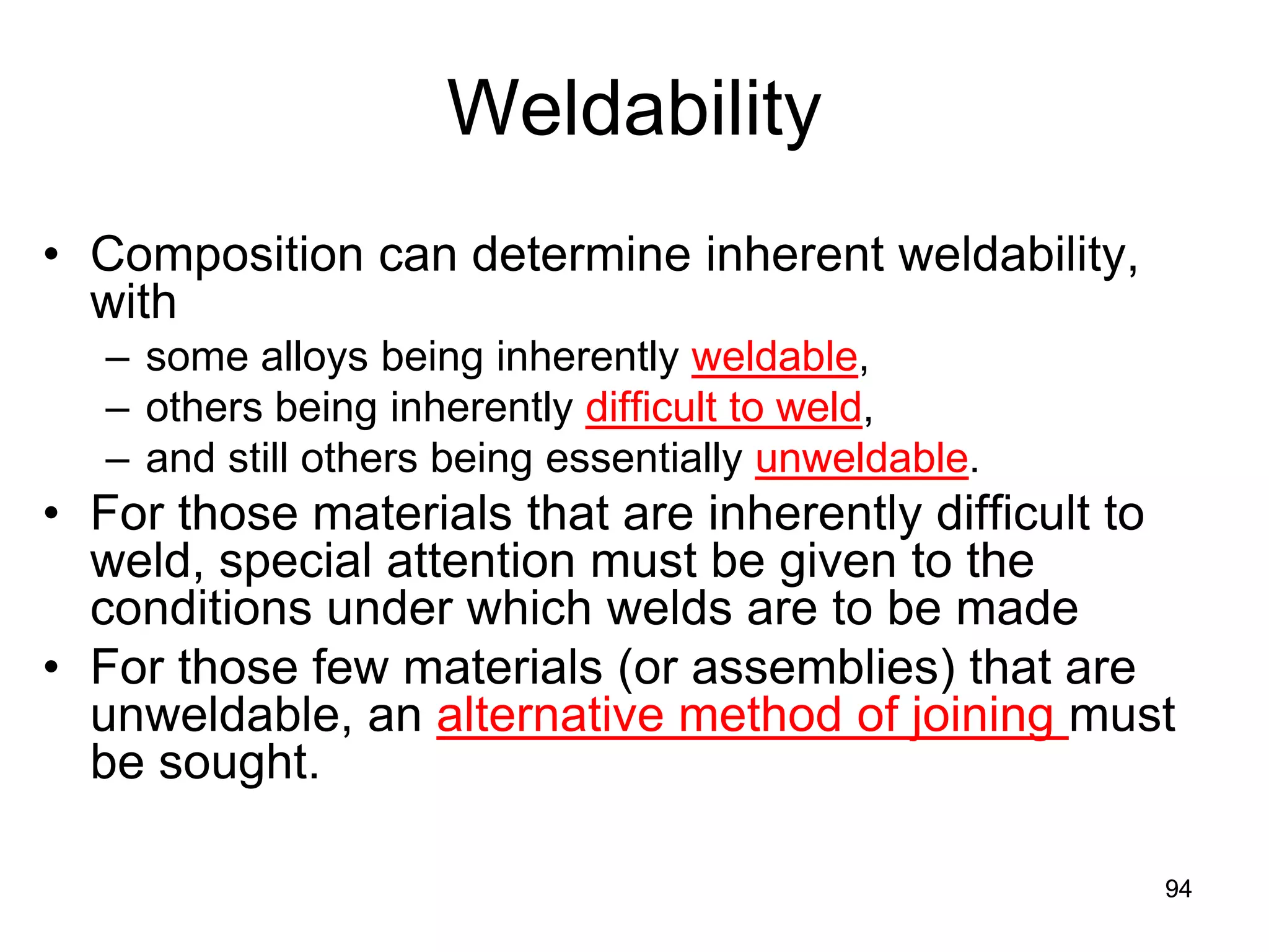 94
Weldability
• Composition can determine inherent weldability,
with
– some alloys being inherently weldable,
– others being inherently difficult to weld,
– and still others being essentially unweldable.
• For those materials that are inherently difficult to
weld, special attention must be given to the
conditions under which welds are to be made
• For those few materials (or assemblies) that are
unweldable, an alternative method of joining must
be sought.
94
 
