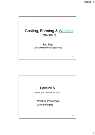 9/10/2012




Casting,
Casting Forming & Welding
              (ME31007)


               Jinu Paul
    Dept. of Mechanical Engineering



                                           1




           Lecture 5
     06 Sept 2012, Thursday 8.30-9.30 am




       Welding Processes-
       2) A welding
          Arc  ldi



                                           2




                                                      1
 