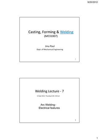 9/20/2012




Casting, Forming & Welding
Casting Forming & Welding
               (ME31007) 


                J u au
                Jinu Paul
    Dept. of Mechanical Engineering



                                           1
                                           1




   Welding Lecture ‐ 7
         g
    13 Sept 2012, Thursday 8.30 ‐9.30 am




       Arc Welding-
      Electrical features



                                           2
                                           2




                                                      1
 