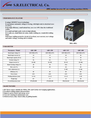 S.R.ELECTRICAL Co.
ARC series Inverter DC arc welding machine (MOS)
PERFORMANCE FEATURE
It adopts MOSFET invert technology.
It can balance automatic voltage is waving, with high resist to electrical wave
(V±15%).
It has high efficiency, small unload loss, save over 40% than the traditional
welder.
It is small and light easily works in high altitude.
It is easily arc, small flash, low noise, stable welding arc, wonderful welding
shape.
With inner stalling protective circuit of overheat, over-current, over-voltage
and under-voltage, working safe is reliable.
200A~400A
PARAMETER
Parameter / Model ARC-200 ARC-250 ARC-315 ARC-400
Rated input voltage (V) 220V/380A±15% 220V/380A±15% 220V/380A±15% 220V/380A±15%
Rated input current (A) 24 15 20 28
Rated input capacity (kVA) 5.3 7.0 13 18
No-load voltage (V) 56 62 70 70
Output current (A) 20~200 20~250 20~315 20~400
Rated working voltage (V) 28 30 32.6 36
Duty cycle (%) 60 60 60 60
Drive adjustment (A) - - 0~100 0~100
Efficiency (%) 85 85 85 85
Power factor 0.93 0.93 0.93 0.93
Welding thickness (mm) 1.5~10 1.5~12 1.5~12 2~20
Weight (kg) 8.5 17 24 30
Overall dimension (mm) 475x205x300 475x205x300 550x326x362 550x326x362
SALIENT FEATURES
1. DC Power source suitable for MMA, TIG and Carbon Air Gauging applications.
2. Excellent welding output characteristics.
3. Improve power factor and energy saver.
4. Very low running & maintenance cost.
5. Fitted on heavy duty wheel trolley & pulling handel.
www.srelectricals.co.in 08
 