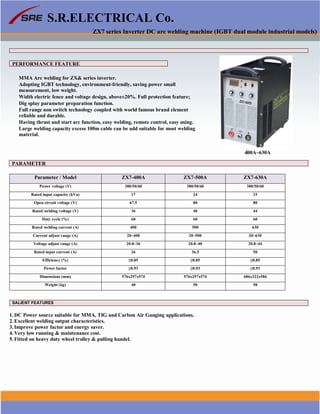 S.R.ELECTRICAL Co.
ZX7 series Inverter DC arc welding machine (IGBT dual module industrial models)
PERFORMANCE FEATURE
MMA Arc welding for ZX& series inverter.
Adopting IGBT technology, environment-friendly, saving power small
measurement, low weight.
Width electric fence and voltage design, above±20%. Full protection feature;
Dig splay parameter preparation function.
Full range non switch technology coupled with world famous brand element
reliable and durable.
Having thrust and start arc function, easy welding, remote control, easy using.
Large welding capacity excess 100m cable can be add suitable for most welding
material.
400A~630A
PARAMETER
Parameter / Model ZX7-400A ZX7-500A ZX7-630A
Power voltage (V) 380/50/60 380/50/60 380/50/60
Rated input capacity (kVa) 17 24 33
Open circuit voltage (V) 67.5 80 80
Rated welding voltage (V) 36 40 44
Duty cycle (%) 60 60 60
Rated welding current (A) 400 500 630
Current adjust range (A) 20~400 20~500 20~630
Voltage adjust range (A) 20.8~36 20.8~40 20.8~44
Rated input current (A) 26 36.5 50
Efficiency (%) ≥0.85 ≥0.85 ≥0.85
Power factor ≥0.93 ≥0.93 ≥0.93
Dimensions (mm) 576x297x574 576x297x574 686x322x584
Weight (kg) 40 50 58
SALIENT FEATURES
1. DC Power source suitable for MMA, TIG and Carbon Air Gauging applications.
2. Excellent welding output characteristics.
3. Improve power factor and energy saver.
4. Very low running & maintenance cost.
5. Fitted on heavy duty wheel trolley & pulling handel.
www.srelectricals.co.in 09
 