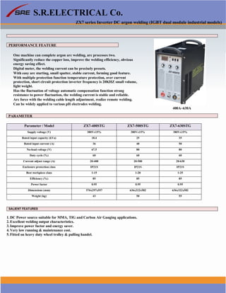 S.R.ELECTRICAL Co.
ZX7 series Inverter DC argon welding (IGBT dual module industrial models)
PERFORMANCE FEATURE
One machine can complete argon arc welding, arc processes two.
Significantly reduce the copper loss, improve the welding efficiency, obvious
energy saving effect.
Digital meter, the welding current can be precisely presets.
With easy arc starting, small spatter, stable current, forming good feature.
With multiple protection function temperature protection, over current
protection, short circuit protection inverter frequency is 20KHZ small volume,
light weight.
Has the fluctuation of voltage automatic compensation function strong
resistance to power fluctuation, the welding current is stable and reliable.
Arc force with the welding cable length adjustment, realize remote welding.
Can be widely applied to various pH electrodes welding.
400A~630A
PARAMETER
Parameter / Model ZX7-400STG ZX7-500STG ZX7-630STG
Supply voltage (V) 380V±15% 380V±15% 380V±15%
Rated input capacity (kVa) 18.4 25 35
Rated input current (A) 36 40 50
No-load voltage (V) 67.5 80 80
Duty cycle (%) 60 60 60
Current adjust range (A) 20-400 20-500 20-630
Enclosure protection class IP21S IP21S IP21S
Best workpiece class 1-15 1-20 1-25
Efficiency (%) 85 85 85
Power factor 0.95 0.95 0.95
Dimensions (mm) 576x297x557 636x322x582 636x322x582
Weight (kg) 43 50 55
SALIENT FEATURES
1. DC Power source suitable for MMA, TIG and Carbon Air Gauging applications.
2. Excellent welding output characteristics.
3. Improve power factor and energy saver.
4. Very low running & maintenance cost.
5. Fitted on heavy duty wheel trolley & pulling handel.
www.srelectricals.co.in 10
 