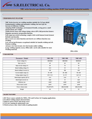 S.R.ELECTRICAL Co.
NBC series Inverter gas shielded welding machine (IGBT dual module industrial models)
PERFORMANCE FEATURE
NBC Series inverter arc welding machine suitable for Co2 gas shield
Semiautomatic welding and automatic welding, the best type for
increase of efficiency welding.
Adopting IGBT technology, environment-friendly, saving power, small
measurement, low weight.
Width electric fence and voltage design, above±20% full protection feature:
Digisplay parameter preparation function.
Full range non switch technology couples with world famous brand element
Reliable and durable.
Have receive arc select function and electric arc stiffness function easy
Welding.
Low current performance exceptional suitable for lamella welding and all-
Position welding.
Advance wire feed circuit, wire feed steady stable welding.
Large welding capacity excess, 100m cable can be add, suitable for most
Welding material.
350A~630A
≥
PARAMETER
Parameter / Model NBC-350 NBC-500 NBC-630
Power voltage (V) 380/50/60 380/50/60 380/50/60
Duty cycle (%) 60 60 60
Open circuit voltage (V) 60 70 70
Rated welding voltage (V) 31.5 39 44
Rated welding Current (A) 350 500 630
Current adjust range (A) 30~350 40~ 50~630
Voltage adjust range (V) 15.5~31.5 16~39 16.5~44
Rated input capacity (KVA) 13.5 21.8 31
Rated input current (A) 18.8 33 46.8
Efficiency (η) ≥0.85 ≥0.85 ≥0.85
Power factor (cos∅) ≥0.93 ≥0.93 ≥0.93
Power volume (mm) 576x297x574 686x322x584 686x322x584
Weight 40 48 55
SALIENT FEATURES
1. DC Power source suitable for MMA, TIG and Carbon Air Gauging applications.
2. Excellent welding output characteristics.
3. Improve power factor and energy saver.
4. Very low running & maintenance cost.
5. Fitted on heavy duty wheel trolley & pulling handel.
www.srelectricals.co.in 11
 