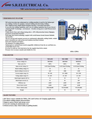 S.R.ELECTRICAL Co.
NBC series Inverter gas shielded welding machine (IGBT dual module industrial models)
PERFORMANCE FEATURE
MZ series inversion type submerged arc welding machine is used for the Submerged
are welding. Carbon arc gouging , manual welding and electroslag welding :
MCU digital circuit, simple human-machine interface. Convenient operation :
It can store the welding regulation, and 9 sets of welding regulation may be pre-Stored :
Adopting IGBT Technology : environment – friendly saving power small Measurement
low weight :
Width electric fence and voltage desing above ±20% full protection feature Digisplay
parameter preparation function :
Full range non switch technology coupled with world famous brand element Reliable
and durable :
The are current and constant current are continuously adjustable welding Stable, welded
joint is beautiful can weld carbon steel stainless steel heat resistant
Steel and composite steel plate :
The diameter of welding stick≥3:
Submerged are method from scratch compatible withdrawn from the are and Back are,
arcing high success rate :
It is easy to weld car, wire feed device for the coupled wheel drive elastic
Pressure wire to ensure smooth and reliable for wire
630A~1250A
PARAMETER
Parameter / Model MZ-630 MZ-1000 MZ-1250
Power voltage (V) 380/50/60 380/50/60 380/50/60
Duty cycle (%) 100% 100% 100%
Open circuit voltage (V) SAW Hand Welding SAW Hand Welding SAW Hand Welding
Rated welding voltage (V) 44 44 44
Rated welding Current (A) 630 1000 1250
Current adjust range (A) 50~630 50~ 50~1250
Voltage adjust range (V) 22~44V 22~44V 22~44V
Rated input capacity (KVA) 34 55 69
Rated input current (A) 52 83 105
Efficiency (η) ≥0.85 ≥0.85 ≥0.85
Power factor (cos∅) ≥0.88 ≥0.88 ≥0.88
Power volume (mm) 530x320x600 767x352x802 767x352x802
Weight 55 95 100
SALIENT FEATURES
1. DC Power source suitable for MMA, TIG and Carbon Air Gauging applications.
2. Excellent welding output characteristics.
3. Improve power factor and energy saver.
4. Very low running & maintenance cost.
5. Fitted on heavy duty wheel trolley & pulling handel.
www.srelectricals.co.in 12
 