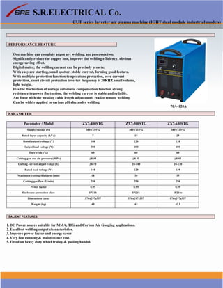 S.R.ELECTRICAL Co.
CUT series Inverter air plasma machine (IGBT dual module industrial models)
PERFORMANCE FEATURE
One machine can complete argon arc welding, arc processes two.
Significantly reduce the copper loss, improve the welding efficiency, obvious
energy saving effect.
Digital meter, the welding current can be precisely presets.
With easy arc starting, small spatter, stable current, forming good feature.
With multiple protection function temperature protection, over current
protection, short circuit protection inverter frequency is 20KHZ small volume,
light weight.
Has the fluctuation of voltage automatic compensation function strong
resistance to power fluctuation, the welding current is stable and reliable.
Arc force with the welding cable length adjustment, realize remote welding.
Can be widely applied to various pH electrodes welding.
70A~120A
PARAMETER
Parameter / Model ZX7-400STG ZX7-500STG ZX7-630STG
Supply voltage (V) 380V±15% 380V±15% 380V±15%
Rated input capacity (kVa) 7 15 25
Rated output voltage (V) 108 120 128
Output load voltage (V) 380 400 400
Duty cycle (%) 60 60 60
Cutting gun use air pressure (MPa) ≥0.45 ≥0.45 ≥0.45
Cutting current adjust range (A) 20-70 20-100 20-120
Rated load voltage (V) 110 120 129
Maximum cutting thickness (mm) 18 30 35
Cutting gas flow (L/min) 250 250 250
Power factor 0.95 0.95 0.95
Enclosure protection class IP21S IP21S IP21Ss
Dimensions (mm) 576x297x557 576x297x557 576x297x557
Weight (kg) 40 43 43.5
SALIENT FEATURES
1. DC Power source suitable for MMA, TIG and Carbon Air Gauging applications.
2. Excellent welding output characteristics.
3. Improve power factor and energy saver.
4. Very low running & maintenance cost.
5. Fitted on heavy duty wheel trolley & pulling handel.
www.srelectricals.co.in 13
 