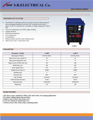 S.R.ELECTRICAL Co.
RECTIFIER SERIES
PERFORMANCE FEATURE
 The function of welding rectifier are forced air-cooled, silicon type and
and are designed designed to provide a DC welding current where 3
phase, 50 Hz AC mains power is available at voltage ranging from 380 to
440.
 Very low maintenance cost 100% copper winding.
 Simple operation.
 Minimum maintenance
 Low running cost.
 No breakdown.
 Reduces spatter and offer ideal welding results.
 Ideal for site work / construction work.
A-40 D
PARAMETER
Parameter / Model A.40D A.60.D
Rated input (V/Ph./Hz.) 415/3 Ph./ 50 Hz. 415/3 Ph./ 50 Hz.
Input current at max. output (A) 40 65
Open circuit voltage (OCV) max 75 75
Output current (A) 100% duty cycle 310 460
(B) 60%duty cycle 400 600
Power capacity (kVA) 25.1 34.5
Welding current range (A) 40-400 60-600
Insulation class F F
Protection class IP21 IP21
Type of cooling Forced air Forced air
Usable electrodes size (mm) 2.5-5.0 2.5-6.3
Dimension (mm) 725x525x875 725x525x975
Weight (kg) 225 285
SALIENT FEATURES
1. DC Power source suitable for MMA, TIG and Carbon Air Gauging applications.
2. Excellent welding output characteristics.
3. Improve power factor and energy saver.
4. Very low running & maintenance cost.
5.Fitted on heavy duty wheel trolley & pulling handel.
www.srelectricals.co.in 14
 