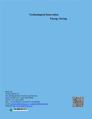 Technological Innovation
Energy Saving
MKTD. BY:-
S.R.ELECTRUICAL Co.
554, Old Masuda Road, Outside Suraj Pole Gate
Beawar-305901 Dist.:- Ajmer (RAJ.) INDIA
Tele-fax: +91-1462-257089
Mob. : +91-9314488145, 9414259154, 9214882502
E-mail: srelctbwr2000@yahoo.co.in, srelctbwr2000@gmail.com
Webmail: http://www.srelectricals.co.in
 