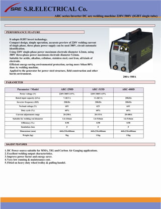 S.R.ELECTRICAL Co.
ARC series Inverter DC arc welding machine 220V/380V (IGBT single tube)
PERFORMANCE FEATURE
It adopts IGBT invert technology.
Compact design, simple operation, accurate preview of 220V welding current
of single phase, three phase power supply can be used 380V, circuit automatic
identification.
Using 220V single-phase power maximum electrode diameter 4.2mm, using
380V three-phase power maximum electrode diameter 5.2mm.
Suitable for acidic, alkaline, cellulose, stainless steel, cast Iron, all kinds of
electrode.
Efficient energy-saving environmental protection, saving more Sthan 80%
than Ac welding machine.
Applied to the generator for power steel structure, field construction and other
harsh environment.
200A~500A
PARAMETER
Parameter / Model ARC-250D ARC-315D ARC-400D
Power voltage (V) 220V/380V±15% 220V/380V±15%
Rated input capacity (kVa) 7.1KVA 11.4KVA 20KHz
Inverter frequency (HZ) 20KHz 20KHz 20KHz
No-load voltage (V) 60V 62V 64V
Duty cycle (%) 60% 60% 60%
Current adjustment range 20-250A 20-315A 20-400A
Suitable for welding rod diameter 1.6-4.0mm 1.6-5.0mm 1.6-5.0mm
Efficiency (%) 0.98 0.98 0.98
Insulation class F F F
Dimensions (mm) 460x230x400mm 460x230x400mm 460x230x400mm
Weight (kg) 9kg 11kg 13kg
SALIENT FEATURES
1. DC Power source suitable for MMA, TIG and Carbon Air Gauging applications.
2. Excellent welding output characteristics.
3. Improve power factor and energy saver.
4. Very low running & maintenance cost.
5. Fitted on heavy duty wheel trolley & pulling handel.
www.srelectricals.co.in 01
 