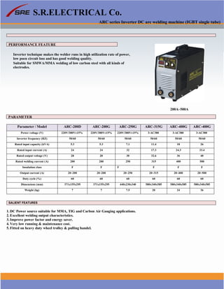 1
S.R.ELECTRICAL Co.
ARC series Inverter DC arc welding machine (IGBT single tube)
PERFORMANCE FEATURE
Inverter technique makes the welder runs in high utilization rate of power,
low poen circuit loss and has good welding quality.
Suitable for SMWA/MMA welding of low carbon steel with all kinds of
electrodes.
200A~500A
PARAMETER
Parameter / Model ARC-200D ARC-200G ARC-250G ARC-315G ARC-400G ARC-400G
Power voltage (V) 220V/380V±15% 220V/380V±15% 220V/380V±15% 3-AC380 3-AC380 3-AC380
Inverter frequency (HZ) 50/60 50/60 50/60 50/60 50/60 50/60
Rated input capacity (kVA) 5.3 5.3 7.1 11.4 18 26
Rated input current (A) 24 24 32 17.3 24.3 33.4
Rated output voltage (V) 28 28 30 32.6 36 40
Rated welding current (A) 200 200 250 315 400 500
Insulation class F F F F F F
Output current (A) 20~200 20~200 20~250 20~315 20~400 20~500
Duty cycle (%) 60 60 60 60 60 60
Dimensions (mm) 371x155x295 371x155x295 440x230x340 580x340x585 580x340x585 580x340x585
Weight (kg) 7 7 7.5 20 24 36
SALIENT FEATURES
1. DC Power source suitable for MMA, TIG and Carbon Air Gauging applications.
2. Excellent welding output characteristics.
3. Improve power factor and energy saver.
4. Very low running & maintenance cost.
5. Fitted on heavy duty wheel trolley & pulling handel.
www.srelectricals.co.in 02
 