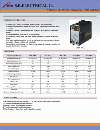 S.R.ELECTRICAL Co.
WS Inverter type DC TIG welding machine (IGBT single tube)
PERFORMANCE FEATURE
It adopts IGBT invert technology, high frequency are start desing.
It can balance automatic voltage is waving, with high resist to electrical wave
(V±15%).
It has high efficiency, small unload loss, save over 40% than the traditional
welder.
It is small and light easily works in high altitude.
It is easily arc, small flash, low noise, stable welding arc, wonderful welding
shape.
With inner stalling protective circuit of overheat, over-current, over-voltage
and under-voltage, working safe is reliable.
One machine with functions can finish two program of Argon arc welding and
handed electrical arc welding.
200A~500A
PARAMETER
Parameter / Model WS-200A WS-250A WS-315A WS-400A WS-500A
Rated input voltage (V) AC220V±15% AC220V±15% AC380V±15% AC380V±15% AC380V±15%
Rated input current (A) 24 32 20 28 32
Rated input capacity (kVA) 5.3 7.1 13 18 26
Rated frequency (HZ) 50/60 50/60 50/60 50/60 50/60
No-load voltage (V) 56 62 70 70 75
Output current (A) 10~160 10~250 10~315 10~400 10~500
Rated working voltage (V) 18 20 22.6 26 30
Duty cycle (%) 60 60 60 60 60
Drive adjustment (A) - - 0~100 0~100 0~100
Efficiency (%) 85 85 85 85 85
Power factor 0.93 0.93 0.93 0.93 0.93
Welding thickness (mm) 0.3~6 0.3~10 0.3~12 0.3~15 0.3~20
Weight (kg) 8 17 26 32 35
Dismeter of lungsten needles (mm) 1.6~2.4 1.6~3.2 1.6~3.2 1.6~4.0 1.6~4.0
SALIENT FEATURES
1. DC Power source suitable for MMA, TIG and Carbon Air Gauging applications.
2. Excellent welding output characteristics.
3. Improve power factor and energy saver.
4. Very low running & maintenance cost.
5. Fitted on heavy duty wheel trolley & pulling handel.
www.srelectricals.co.in 03
 