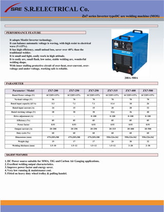 1
S.R.ELECTRICAL Co.
Zx7 series Inverter typeDC arc welding machine (MOS)
PERFORMANCE FEATURE
It adopts Mosfet Inverter technology.
It can balance automatic voltage is waving, with high resist to electrical
wave (V±15%).
It has high efficiency, small unload loss, saver over 40% than the
traditional welder.
It is small and light, easily work in high attitude.
It is easily arc, small flash, low noise, stable welding arc, wonderful
welding shape.
With inner stalling protective circuit of over-heat, over-current, over-
voltage and under-voltage, working safe is reliable.
200A~500A
PARAMETER
Parameter / Model ZX7-200 ZX7-250 ZX7-250 ZX7-315 ZX7-400 ZX7-500
Rated Power voltage (V) AC220V±15% AC220V±15% AC220V±15% AC220V±15% AC220V±15% AC220V±15%
No-load voltage (V) 56 70 70 70 70 70
Rated input capacity (kVA) 5.3 7.1 7.1 11.4 18 26
Rated input current (A) 24 15 15 20 28 32
Rated working voltage (V) 28 30 30 32.6 36 40
Drive adjustment (A) - - 0~100 0~100 0~100 0~100
Efficiency (%) 85 85 85 85 85 85
Power factor 0.93 0.93 0.93 0.93 0.93 0.93
Output current (A) 20~200 20~250 20~250 20~315 20~400 20~500
Duty cycle (%) 60 60 60 60 60 60
Dimensions (mm) 475x205x300 475x205x300 475x205x300 550x326x362 550x326x362 550x326x362
Weight (kg) 15 17 17 24 30 32
Welding thickness (mm) 1.5~10 1.5~12 1.5~12 1.5~12 2~20 2~30
SALIENT FEATURES
1. DC Power source suitable for MMA, TIG and Carbon Air Gauging applications.
2. Excellent welding output characteristics.
3. Improve power factor and energy saver.
4. Very low running & maintenance cost.
5. Fitted on heavy duty wheel trolley & pulling handel.
www.srelectricals.co.in 06
 