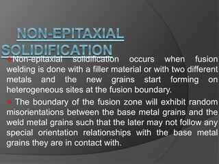 Non-epitaxial solidification occurs when fusion
welding is done with a filler material or with two different
metals and the new grains start forming on
heterogeneous sites at the fusion boundary.
 The boundary of the fusion zone will exhibit random
misorientations between the base metal grains and the
weld metal grains such that the later may not follow any
special orientation relationships with the base metal
grains they are in contact with.
 