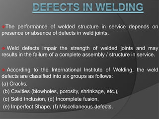 The performance of welded structure in service depends on
presence or absence of defects in weld joints.
 Weld defects impair the strength of welded joints and may
results in the failure of a complete assembly / structure in service.
 According to the International Institute of Welding, the weld
defects are classified into six groups as follows:
(a) Cracks,
(b) Cavities (blowholes, porosity, shrinkage, etc.),
(c) Solid Inclusion, (d) Incomplete fusion,
(e) Imperfect Shape, (f) Miscellaneous defects.
 