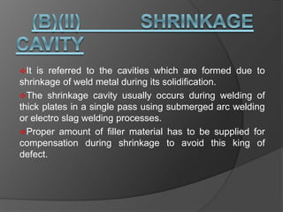 It is referred to the cavities which are formed due to
shrinkage of weld metal during its solidification.
The shrinkage cavity usually occurs during welding of
thick plates in a single pass using submerged arc welding
or electro slag welding processes.
Proper amount of filler material has to be supplied for
compensation during shrinkage to avoid this king of
defect.
 