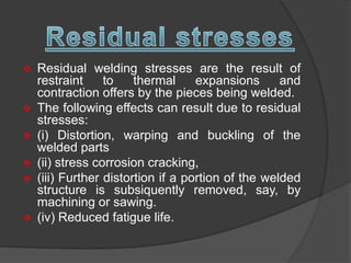  Residual welding stresses are the result of
restraint to thermal expansions and
contraction offers by the pieces being welded.
 The following effects can result due to residual
stresses:
 (i) Distortion, warping and buckling of the
welded parts
 (ii) stress corrosion cracking,
 (iii) Further distortion if a portion of the welded
structure is subsiquently removed, say, by
machining or sawing.
 (iv) Reduced fatigue life.
 