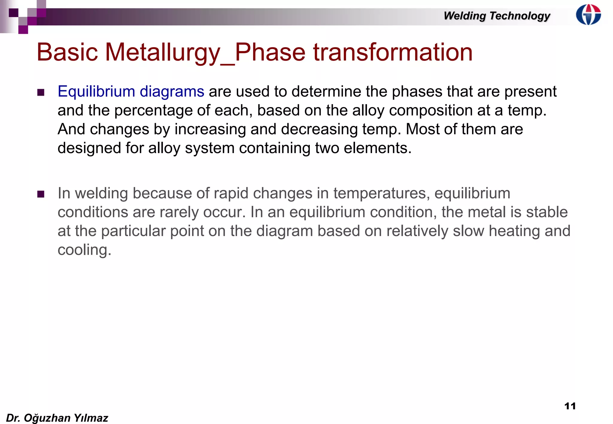 11
 Equilibrium diagrams are used to determine the phases that are present
and the percentage of each, based on the alloy composition at a temp.
And changes by increasing and decreasing temp. Most of them are
designed for alloy system containing two elements.
 In welding because of rapid changes in temperatures, equilibrium
conditions are rarely occur. In an equilibrium condition, the metal is stable
at the particular point on the diagram based on relatively slow heating and
cooling.
Basic Metallurgy_Phase transformation
Dr. Oğuzhan Yılmaz
Welding Technology
 