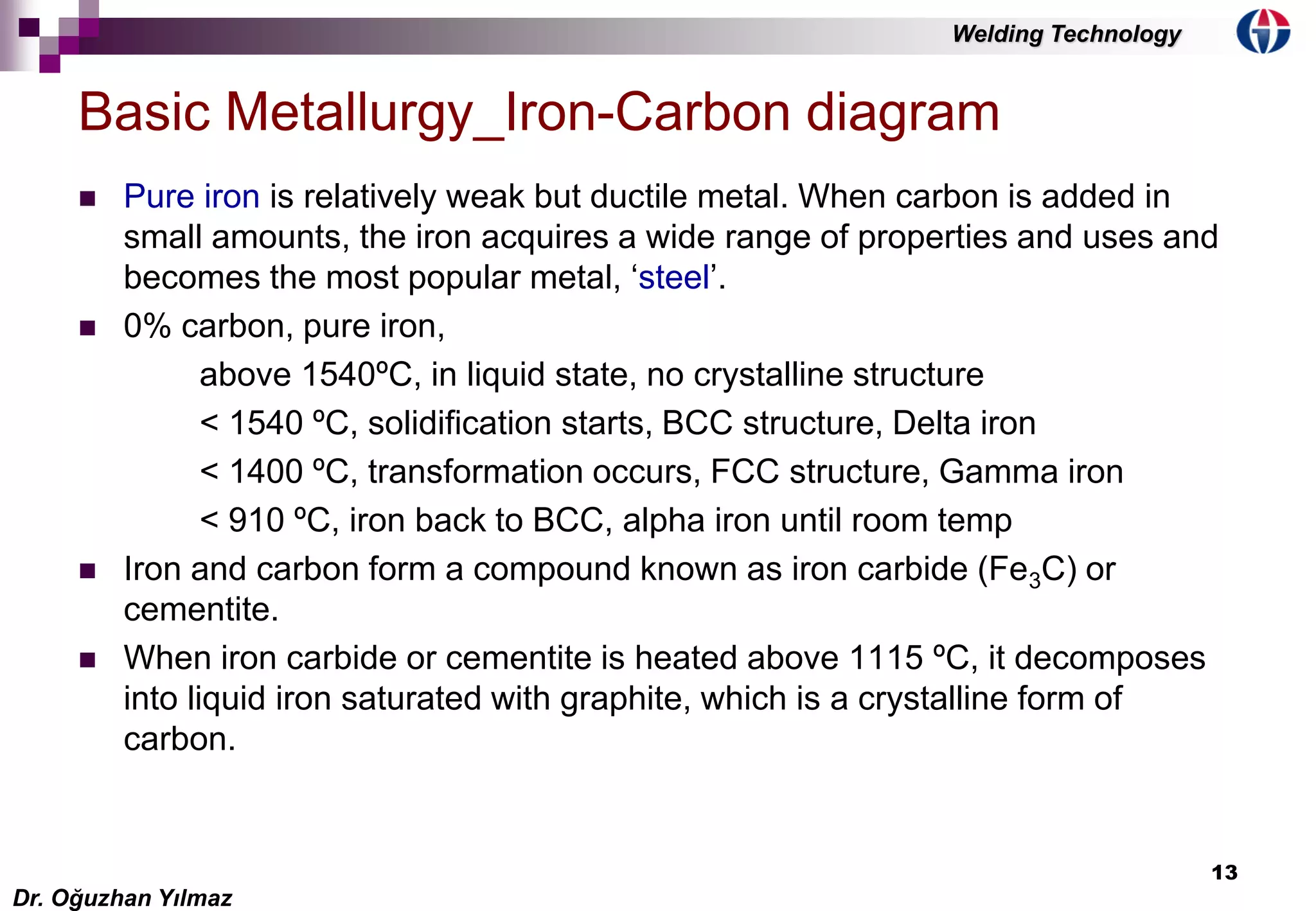 13
 Pure iron is relatively weak but ductile metal. When carbon is added in
small amounts, the iron acquires a wide range of properties and uses and
becomes the most popular metal, ‘steel’.
 0% carbon, pure iron,
above 1540ºC, in liquid state, no crystalline structure
< 1540 ºC, solidification starts, BCC structure, Delta iron
< 1400 ºC, transformation occurs, FCC structure, Gamma iron
< 910 ºC, iron back to BCC, alpha iron until room temp
 Iron and carbon form a compound known as iron carbide (Fe3C) or
cementite.
 When iron carbide or cementite is heated above 1115 ºC, it decomposes
into liquid iron saturated with graphite, which is a crystalline form of
carbon.
Basic Metallurgy_Iron-Carbon diagram
Dr. Oğuzhan Yılmaz
Welding Technology
 