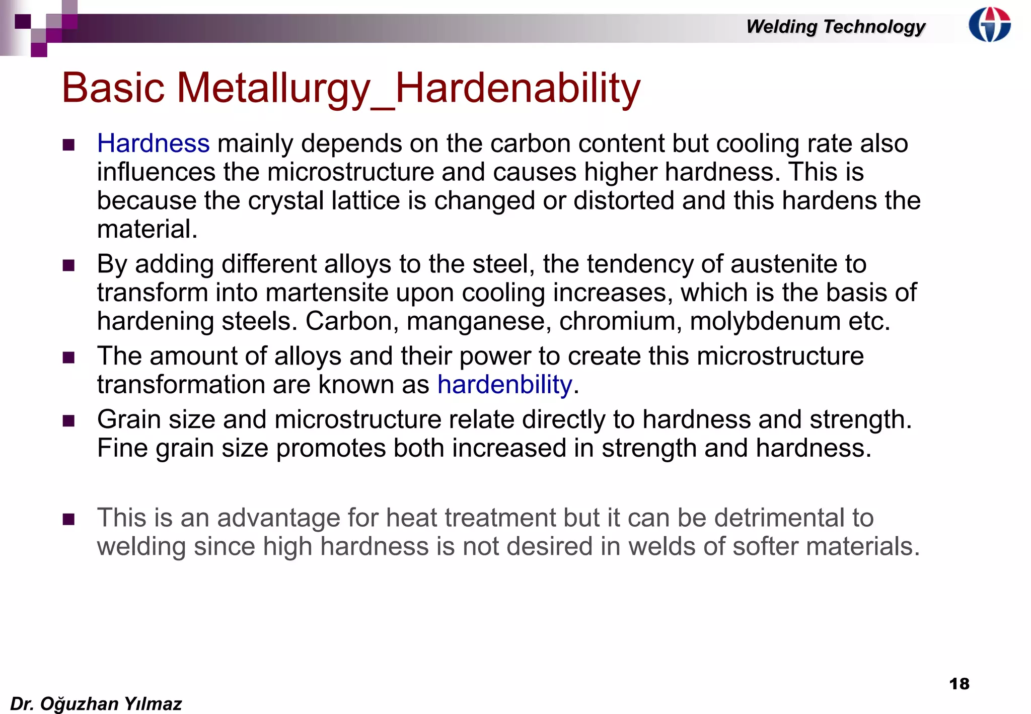 18
 Hardness mainly depends on the carbon content but cooling rate also
influences the microstructure and causes higher hardness. This is
because the crystal lattice is changed or distorted and this hardens the
material.
 By adding different alloys to the steel, the tendency of austenite to
transform into martensite upon cooling increases, which is the basis of
hardening steels. Carbon, manganese, chromium, molybdenum etc.
 The amount of alloys and their power to create this microstructure
transformation are known as hardenbility.
 Grain size and microstructure relate directly to hardness and strength.
Fine grain size promotes both increased in strength and hardness.
 This is an advantage for heat treatment but it can be detrimental to
welding since high hardness is not desired in welds of softer materials.
Basic Metallurgy_Hardenability
Dr. Oğuzhan Yılmaz
Welding Technology
 
